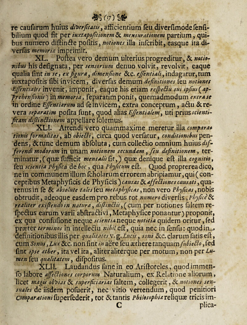 re caufarum huius dtierfitatts, afficientium feu diverfimode fenfi- bilium quod fit per tuxtapofitionemda mensurationem partium, qui¬ bus numero diftin&e pofitis, notiones illa inferibit, easque ita di- yer/as memora imprimit. XL. Poftea vero demum ulterius progreditur, & notio¬ nibus his defignata, per sensorium denuo volvit, revolvit, eaque qualia fint in se i ex figura, dimenfione &c. ejfientiali, indagatur, tum iuxtapofitis fibi invicem, diverfas demum definitiones (eu notiones Ejfentaies invenit, imponit, eaque his etiam refpeBu sui ipfius^ap- prebenfionis) In memoria, feparatimponit, quemadmodum extra se in ordine EJJentianm ad fe invicem, extra conceptum, a&u & re¬ vera separatim pofita funt, quod alias EJJentialem, uti prius scienti- ficam diftinttionem appellare (olemus. % , « XLI. Attendi vero quammaxime meretur illa compara* tionis for malit as, ab obicBi, circa quod verfatur, conditionibus pen¬ dens, &tunc demum abfoluta, cumcolle&io omnium huius dif¬ ferendi modorum in unam notionem secundam , fieu definitionem , ter¬ minatur, (qu^ fufficit mentalisfafi) quas denique eft illa cognitio, feu scientia phy fica de boc, qua pbyficum eft. Quod proptereadico, ne in communem illum fcholarum errorem abripiamur, qui ( con¬ ceptibus Meta phy ficis de Phy ficis ) causas & affeBiones causati, qua¬ tenus in fe & absolute tales {tu me tapbyficas ,nonvero Pbyficas, nobis obtrudit, adeoque easdem pro rebus tot numero divertis ,pbyftceydc realiter exiflendoin natura, diftincUs,(cum per notiones falcem re- fpe&us earum varii abfiradivi,Metaphyficeponantur)proponit, ex qua confufione neque scientia neque notitia quidem oritur, fed praeter terminos in intelle&u nihil efi, quia nec in fenfti: quodiii-» definitionibus iliis per qualitates v. g. Lucis, soni &c. clarum fatis efi:, cum Sonus, Lux &c. non fint in aere feu aethere tanquam fiubieBo, fed fint ipse stber, ita vel ita, aliteraliterque per motum, non per£«- men feu qualitatem, difpofitUS. XLI i. Laudandus fanein eo Ariftoteles, quodimmen- fo labore affeBiones corporum Naturalium, ex Relatione aliorum, licet magis obVias & superficiarias faltem, collegerit, 6c notiones sen¬ suales de iisdem pofuerit, nec vitio vertendum, quod penitiori Comparationi fu oerfederit, tot & tantis philosophia reliquae tricis im-  C plica-