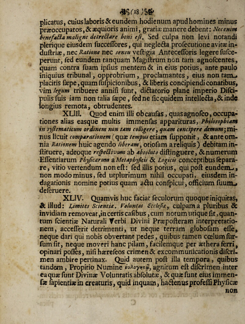 #Sfi8/v§g> plicatus, cuius laboris & eundem hodienum apud homines minus praeoccupatos, & aequioris animi, gratiae manere debent: Nec enim benefafia maligne detrettare boni e/i, Sed culpa non levi notandi plerique eiusdem fucceflores, qui negle&a profecutione avitae in- duftrice, nec Ratione nec sensu veftigia Antecefforis legere fufce- perunt, fed eundem tanquam Magiftrum non tam agnofcentes, quam contra fuam ipfius mentemin eius potius, ante paulo iniquius tribunal, opprobrium, proclamantes , eius non tam»* placitis faepe,quamfufpicionibus, & liberis concipiendi conatibus, vim legum tribuere annifi funt, di&atorio plane imperio Difci- pulis fuis iam non talia faepe, fed ne ficquidem intelle<fta,&inde longius remota, obtrudentes. XL1II. Quod enim illi ob caufas, quas agnofco, occupa¬ tiones alias easque multis immenfas apparituras, philosophiam in syftematicum ordinem non tam colligere, quam concipere demum; mi¬ nus licuit comparationem (quae tempus etiam fupponit, & ante om¬ nia Rationem huic agendo liberam, otiofem areliquis) debitam in- ftituere, adeoque re(j>ettivum ab absoluto diftinguere, & numerum Eflentiarum phyficarmn aMetapbyficis & Logicis conceptibusfepara- re, vitio vertendum noneft: fed illis potius, qui poft eundem»», non modo minus, fed utplurimum nihil occupati, eiusdem in¬ dagationis nomine potius quam a<ftu confpicui, officium fuunu deferuere. XL1V. Quamvis huc faciat feculorum quoque iniquitas, & illud: Limites Scientia r Voluntas £cclefi£, culpam a pluribus & invidiam removeat,in certis cafibus, cum notumutique fit, quan¬ tum fcientiae Naturali Verbi Divini Praepofteram interpretatio¬ nem, accefferit detrimenti, ut neque terram globofam efle, neque dari qui nobis obvertant pedes, quibus tamen ccelumfiir- fumflt, neque moveri hanc pilam, facilemque per aethera ferri, opinari pofles, nifihaerefeos crimen & excommunicationis difcri. men ambire pertinax. Quid autem poft illa tempora , quibus tandem, Propitio Numine ivLoytuS, agnitum eft diicrimen inter eaqu^efunt Divinae Voluntatis abfolutae, 5c quas funt eiusimmen- fte fapientiaein creaturis, quid inquam, hactenusprofeffiPhyficae non