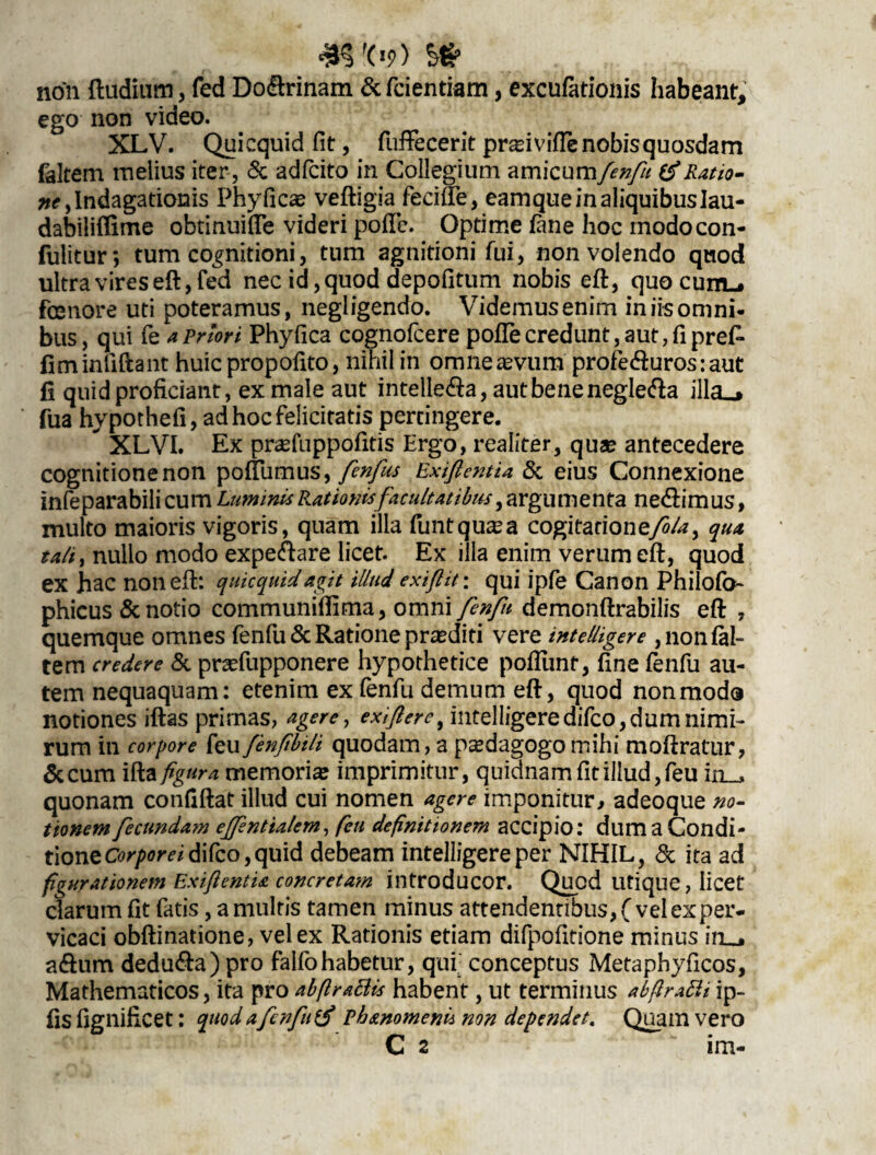 m'09) ^ non ftudium, fed Do&rinam &fcientiam, excufationis habeant, ego non video. XLV. Quicquid fit, fuffecerit pr^ivifle nobis quosdam faltem melius iter, <$c adfcito in Collegium amicum/?*?/// &Ratio¬ ne > Indagationis Phyficae veftigia feeifte, eamque in aliquibus Iau- dabiliflime obtinuifie videri polle. Optime fane hoc modocon- fulitur; tum cognitioni, tum agnitioni fui, non volendo quod ultra vires eft, fed nec id, quod depolitum nobis eft, quo cuitl. fosnore uti poteramus, negligendo. Videmus enim in iis omni¬ bus, qui fe a Priori Phyfica cognofcere poftecredunt,aut,fipre£- fiminfiftant huic propofito, nihil in omneamim profe<fturos:aut fi quid proficiant, ex male aut intelle&a, aut bene neglefta illa«» fua hypothefi, ad hoc felicitatis pertingere.  XLVI. Ex prasfuppofitis Ergo, realiter, quae antecedere cognitione non poftlimus, fenfus Exiftentia & eius Connexione infeparabilicum Luminis Rationisfacultatibus, argumenta ne&imus, multo maioris vigoris, quam illa funtquasa cogitatione/?/?, qua tali i nullo modo expeftare licet. Ex illa enim verum eft, quod ex hac non eft: quicquid agit illud exifl it \ qui ipfe Canon Philofo phicus & notio communillima, omni fenfu demonftrabilis eft 7 quemque omnes fenfu&Rationepraediti vere intelligere , non fal¬ tem credere & pradupponere hypothetice poftimf, fine fenfu au¬ tem nequaquam: etenim ex fenfu demum eft, quod non modo notiones iftas prirnas, agere, exifierei iiitelIigeredifco,dumnirni- rum in corpore feufenfbili quodam, a paedagogomihi moftratur, &cum ifta figura memoria: imprimitur, quidnam fit illud, feu in__ quonam confiftat illud cui nomen agere imponitur, adeoque no¬ tionem fecundam ejfsntialem, feu definitionem accipio: dum a Condi¬ tione Corporei di fco,quid debeam intelligere per NIHIL, & ita ad figurationem ExifientU concretam introducor. Quod utique, licet clarum fit fatis, a multis tamen minus attendentibus, ( vel ex per¬ vicaci obftinatione, vel ex Rationis etiam difpofitione minus in_j a&um dedu&a) pro falfohabetur, qui; conceptus Metaphyficos, Mathematicos, ita pro abftrattis habent, ut terminus abfiratti ip- fis fignificet: quod a fenfu phmomenii non dependet. Quam vero