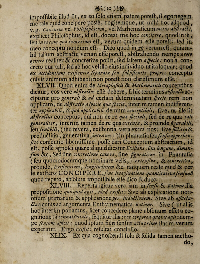 impoffibile illud fit, ex eo folo etiam' patere poteft,fi ego negem me tale quid concipere posfe, rogitemque, ut mihi hoc aliquod, V.g. Canonem vel Rhilofopbictim, vel Mathematicum motus abftratti, explicet PhilofophuSj id eft, doceat me hoc concipere, quod in fe, feu in re cum qua concretum verum quidem effe poteft: fed in meo conceptu nondum eft. Dico quod in re, verum eft, quia ni¬ hil talium abftrafte verum effe poteft, abftrahendo nempe a/-0/0 genere realiter & concretive pofiti, fed faltem a (pede: nona con¬ creto qua tali, fed ab hoc vel illo eius individuo ut ita loquar: quod ex accidentium ex i flent ia feparata feu fubfiflentia propria conceptu cuivis animum adhibenti non poteft non clariftimum effe. XLVII. Quod enim de Metaphyflcis & Mathematicis conceptibus dicitur, eos vere abflraclos efte debere, fi hic terminusabftraftiac¬ cipiatur pro generali & ad certam determinatam (pede rem non applicato, de abflratto afpecie quafpede, interimtamen indifferen¬ ter applicabili, &qua applicabili demum conceptibili, ftve, Ut ille fit abflraftus conceptus, qui non de re qua (pedali, fed de re qua tali generaliter, interim tamen de re qua extensa, & proinde figurabili, feu fenfibili) (feurevera, exiftentia veraextm nos: fivefifiitialk produffitia, generativa flntra nos: )in phantasia f^ufenfu apprehen- fluo confentio libentiftime poffe dari Conceptum abftra&um, id eft, pofte agnofci quare aliquid dicatur Exiflens, ens longum, dimen- fum &C, Sed fine concretione cum re, fine figuratione in Phantafia (feu quomodocumque nominare velis,) extenfiua, & concretiUa, proinde, Exiftentiam, longitudinem &c. tanquam reale quid & per fe exiftens CONCiPERE,/^*? imaginatione quantitativafenfuali quod repeto, abfolute impoffibile efte dico &duco. XLVIII. Reperta igitur vera iam in fenft & Ratione illa propofitione quicqmdagit, illud exiftu; Sive ab explicatione noti¬ onum primarum &. applicationeinduBionem: Sive ab ajjuefa- Baa cunis ad argumenta Enthymematica Ratione. Sive ( ut aliis hoc interim ponamus, licet concedere plane abfonum effeta co¬ gnitione) a connatiuitate, fequitur illa :res corporea quavis agit: nem¬ pe fenjum afficitquod ipfum fieri fenfus acluprimo ftatim verum experitur. Ergo exift it\ refultat conclufio. XLIX. Ex qua cognofcendi fola & folida tamen metho¬ do ,