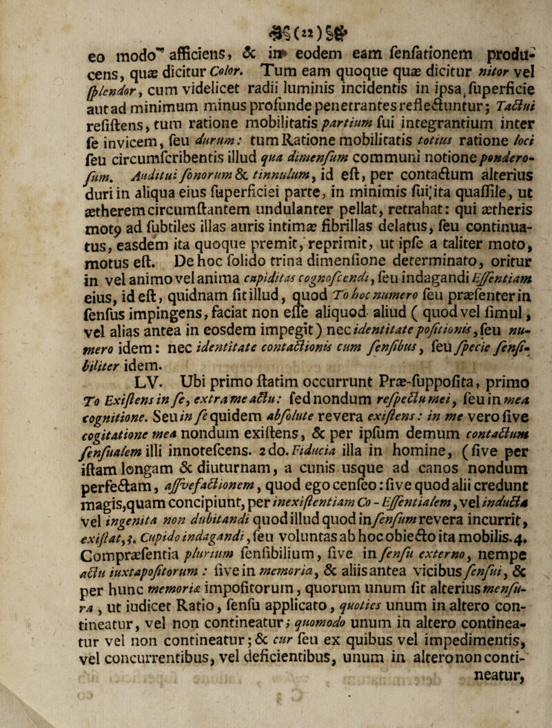 *§<«)» eo modo*’8 afficiens, & in** eodem eam fenfarionem produ¬ cens, quas dicitur Color. Tum eam quoque quas dicitur nitor vel fplendor, cum videlicet radii luminis incidentis in ipsaTuperficie autad minimum minus profunde penetrantes refleSuntur; Tattui refiftens, tum ratione mobilitatis partium fui integrantium inter fe invicem, feu durum: tum Ratione mobilitatis totius ratione loci feu circumfcribentis illud qua dimenfum communi notione pondero* fum. Auditui fonorum 8c tinnulum, id eft, per contadlum alterius duri in aliqua eius fuperficiei parte, in minimis fui;ita quaflile, ut setheremcircumflantem undulanter pellat, retrahat: qui astheris mot9 ad fubtiles illas auris intimas fibrillas delatus, feu continua¬ tus, easdem ita quoque premit, reprimit, ut ipfe a taliter moto, motus eft. De hoc folido trina dimenfione determinato, oritur in vel animo vel anima cupiditas cogmfcendi, feu indagandi EJfentiam eius, id eft, quidnam fitillud, quod To hoc numero feu prasfenterin fenfus impingens, faciat non efte aliquod aliud ( quod vel fimul, vel alias antea in eosdem impegit) nzzidentitatepofitionis,feu nu¬ mero idem: nec identitate contaBionts cum fenftbus, feu fpecie fenfi- biliter idem. LV. Ubi primo ftatim occurrunt Pras-fuppofita, primo To Extjl ens in fe, extrameaclu: fed nondum refpeilumei y feuin mea. cognitione. Seu/#/Equidem abfolute revera exi/lens: in me verofive cogitatione mea nondum exiftens, & per ipfum demum contattum fenfualem illi innotefcens. 2do.Fiducia illa in homine, (five per iftam longam & diuturnam, a cunis usque ad canos nondum perfe&am, ajfvefattionem, quod ego cenfeo: five quod alii credunt magis,quam concipiunt, per inexiftentiam Co - Ejfentialem, vel induttu vel ingenita non dubitandi quod illud quodinfen/um revera incurrit, exiftat,Cupido indagandi, feu voluntas ab hoc obie&o ita mobilis. 4. Comprasfentia plurium fenfibilium, five in fenfu externo, nempe abdit iuxtapofitorum : five in memoria, & aliis antea vicibus fenfu, <5c per hunc memoria impolitorum, quorum unum fit alterius menfu- ra , ut iudicet Ratio, fenfu applicato, quoties unum in altero con¬ tineatur, vel non contineatur,- quomodo unum in altero continea¬ tur vel non contineatur; & cur feu ex quibus vel impedimentis, vel concurrentibus, vel deficientibus, unum in altero non conti¬ neatur,