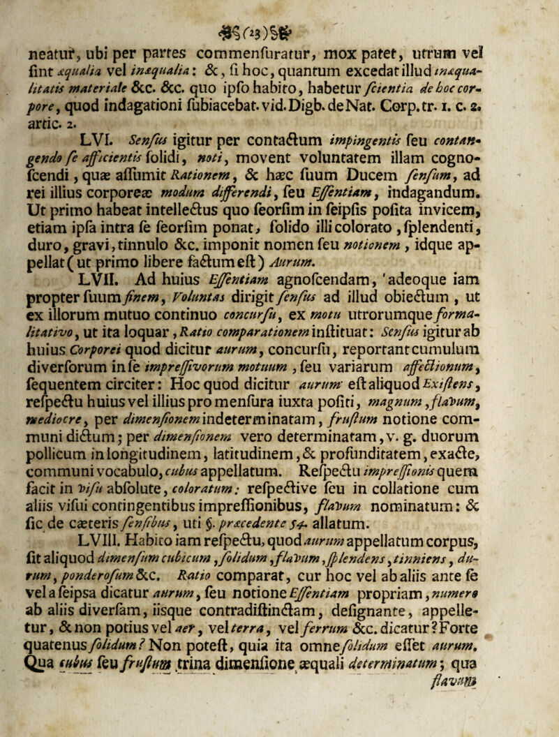 neatur, ubi per partes commenfuratur, mox patet, utrum vel fint qualia vel inaqua/U: &, (i hoc, quantum excedat illud inaqua- litatis materiale &C. &C. quo ipfohabito, habetur fctentia deboccor- fore, quod indagationi fubiacebat.vid.Digb.deNat. Corp.tr. i. c. 2. artic. 2. LVI. Senfus igitur per conta&um impingentis feu contan- gendo fe afficientis [olidi, #0//, movent voluntatem illam cogno- fcendi, quas aflumit Rationem, & ha?c fuum Ducem fenfum, ad rei illius corporea: modum differendi, feu Effentiam, indagandum. Ut primo habeat intelle&us quo feorfim in feipfis pofita invicem, etiam ipfa intra fe feorfun ponat > folido illi colorato ,fplendenti, duro, gravi, tinnulo & c. imponit nomen feu notionem , idque ap¬ pellat (ut primo libere fa&urn eft) Aurum. LVII. Ad huius Effentiam agnofcendam, 'adeoque iam propter fuum finem, Voluntas dirigit fenfus ad illud obiedum , ut ex illorum mutuo continuo concurfu, ex motu utrorumque forma- litativo, ut ita loquar yR*tio comparationem inftituat: Scnfus igitur ab huius Corporei quod dicitur aurum, concurfu, reportant cumulum diverforum infe impreffivorum motuum , feu variarum affeclionum> fequentem circiter: Hoc quod dicitur aurum eft aliquod Exi flens 9 refpe&u huius vel illius pro menfura iuxta pofiti, magnum ,f/ai>um9 mediocre, per dimen/ionem'm&tteYm\mtam, fruflum notione com¬ muni di<ftum; per dimenfionem vero determinatam,v. g. duorum pollicum in longitudinem, latitudinem, & profunditatem ,exa<fte, communi vocabulo, cubus appellatum. Refpedu impreffionis quem facit in Vifu abfolute, coloratum: refpe&ive feu in collatione cum aliis vifui contingentibusimpreftionibus, flauum nominatum: & (ic de Ceteris fenfibus, uti §. pracedente s*. allatum. LVII1. Habito iam refpe<ftu, quod aurum appellatum corpus, (it aliquod dimenfum cubicum ffolidum fflaVum ,/plendens, tinniens, du¬ rum , ponderofum&c. Ratio comparat, cur hoc vel ab aliis ante fe vel a feipsa dicatur aurum, feu notione Effentiam propriam, numero ab aliis diverfam, iisque contradiftindam, defignante, appelle¬ tur, &non potius vel aer 9 vel terra, vel ferrum &c. dicatur ?Forte quatenus/olidum i Non poteft, quia ita omnefolidum edet aurum. Qua cubus feu fruflum .trina dimenftone aequali determinatum; qua flavum