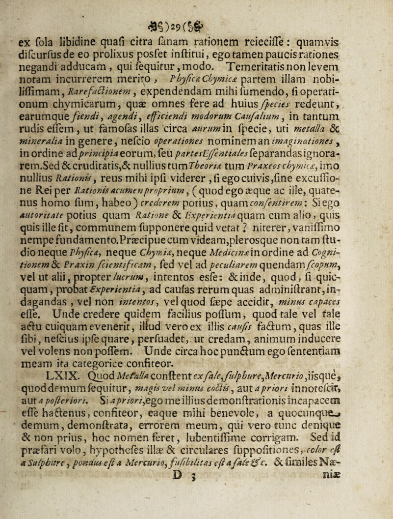 #5)29{?# ex fola libidine quali citra fanam rationem reiecifie: quamvis difcurfusde eo prolixus posfet inftitui, ego tamen paucis rationes negandi adducam , qui fequitur, modo. Temeritatis non levem notam incurrerem merito > Phy ficachymka partem illam nobi- liflimam, Rarefaclionem , expendendam mihi Tumendo, 11 operati¬ onum chymicarum, quas omnes fere ad humsfpecies redeunt, earumque fandi, agendi, efficiendi modorum Caufalium, in tantum rudis elfem, ut famofas illas circa aurum in fpecie, uti metalla & mineralia in genere, nefcio operationes nominem an , in ordine zfprincipia eorum, feu partesEffientiales feparandasignora- rem.Sed & cruditatis,& nullius tum Theoria tum Praxeos chymica, imo nullius Rationis y reus mihi ipfi viderer , fi ego cuivis,fine excuilio- ne Rei per Rationis acumenproprium, (quod ego asque ac ille, quate¬ nus homo Tum, habeo) crederem potius, quam confientirem: Si ego autoritate potius quam Ratione & Experientia quam clim alio, quis quis ille fit, communem Tupponere quid vetat l niterer, vaniflimo nempe fundamento.Prascipue cum videam,plerosque non tam ftu- dio neque Phyfica, neque Chymia, neque Medicinam ordine ad Cogni¬ tionem & Praxin fcientiftcam, fed vel ad peculiarem quendam/?<?/7«^, vel ut alii, propter lucrum, intentos esfe: &inde, quod,fi quic- quam, probat experientia, ad caulas rerum quas adminiftrant, in¬ dagandas , vel non intentos, vel quod fepe accidit, minies capaces effe. Unde credere quidem facilius polium, quod tale vel tale aefu cuiquam evenerit, illud verocx illis c au fis fa<9:um,quas ille fibi, nefcius ipfequare, perfuadet,-ut credam, animum inducere vel volens non polfem. Unde circa hoc pun&um ego fentexitiarxi meam ita categoriee confiteor. LXIX. Quod Mefalla conftent exfale,fulphurcf\1erotrio,iisque, quod demum fequitur, magis vel minus collis, aut a priori innotefcit, aut a pofler ion. Siapriori^ego me illius de monft rationis incapacem effe hactenus, confiteor, eaque mihi benevole, a quocunque.* demum, demonftrata, errorem meum, qui vero tunc denique & non prius, hoc nomen feret, lubentiflime corrigam. Sed id prsefari volo, hypothefes illas. & circulares fuppofitiones,celor efl a Sulphure, pondus e fi a Mercurio, fufibilitas e fi a fate pfc. fimi les N B 3 niae