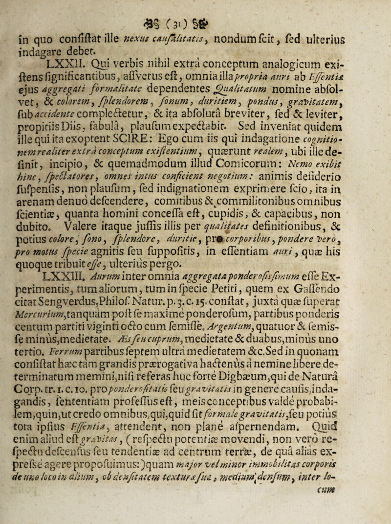 #5 CaO $£ in quo confiflat ille nexus cantitatis, nondum fcit , fed ulterius indagare debet. LXX1I. Qui verbis nihil extra conceptum analogicum exi- flens fignificantibus, afTvetusefl, omniai\h propria auri ab EJJentu ejus aggregati for malitate dependentes Qualitatum nomine abfol- vet, & colorem, fplendorem, fonum, duritiem, pondus, gravitatem, {\doaccidentecomple&etur, & ita abfolura breviter, fed & leviter, propitiis Diis, fabula, plaufumexpedlabit. Sed inveniat quidem ille qui ita exoptent SCIRE: Ego cum iis qui indagatione cognitio- nem re aliter extra conceptum exifientium, quaerunt realem, ubi ille de¬ finit, incipio, & quemadmodum illud Comicorum: Nemo exibit hinc, fpedlatGres, omnes intus conficient negotium: animis deiiderio fufpenils, nonplaufum, fed indignationem exprimere fcio, ita in arenam denuo defeendere, comitibus ^commilitonibus omnibus fcientia?, quanta homini conceffa eft, cupidis, & capacibus, non dubito. Valere itaque juffis illis per qualitates definitionibus, & potius colore, fiono, fplendore, duritie, pr# corporibus, pondere Vero, pro motus fipecie agnitis feu fuppofitis, in efTentiam auri, quas his quoque tribuit efje, ulterius pergo. LXXIIL Aurum inter omnia aggregata pondero fis fimum efle Ex¬ perimentis, tum aliorum, tuminfpecie Petiti, quem ex Gafiendo citat Sengverdus.Philof Natur, p. 3. c. 15« conflat, juxta quas fuperat Mercurium,tanquam poil fe maxime ponderofum, partibus ponderis centum partiti viginfi odio cum femifle, Argentum, quatitor & femis- fe minus,medietate. Ais feu cuprum, medietate <3c duabus,minus uno tertio. Ferrum partibus feptern ultra medietatem &c.Sed in quonam confiflat ha^c tam grandispnerogativa ba^enus a nemine libere de¬ terminatum memini,nifi referas huc forte Digbamm,qui de Natura Corp. tr. 1. c. 10. proponderofitatis {tugravitatis in genere caufisdnda- gandis, fententiam profefTus efl, meis conceptibus valde probabi¬ lem,quin,ut credo omnibus,qui,quid fitfor malegravitatis,\feu potius tota ipfuis EJJentia, attendent, non plane afpernendam. Quid enim aliud efl gravitas, (refpe&u potentias movendi, non vero re- fpedlu defcenfus feu tendentis ad centrum terr&, de qua alias ex- prefse agere propofuimus: )quam major vel miner immobilitas corporis de une loco in alium} ob denfitatem textura fu a 9 meamfi denfam, inter lo¬ cum