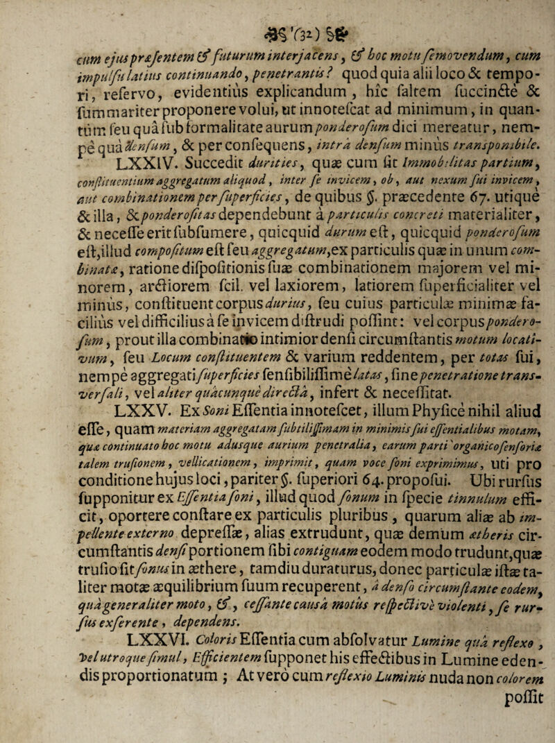 4H’r30 attn ejusprsjentemlf' futurum interjacens, hoc motu femovendum, cum impulfu latius continuando, penetrantis? quod quia alii loco & tempo¬ ri, refervo, evidentius explicandum, hic falrem fuccin&e & fumniariter proponere volui, ut innotefcat ad minimum, in quan¬ tum feuquafubformalitateaurumponderofumdici mereatur, nem¬ pe quadenfum, & per confequens, intra denfum minus transpombile. LXX1V* Succedit durities, quae cum (4t Immobilitas partium, confutuentium aggregatum aliquod, inter fe invicem, ob, aut nexum fui invicem, aut combinationemperfuperficies, de quibus $. praecedente 67. utique &illa, <5cponderofitas dependebunt a particulis concreti materialiter, &necefleeritfubfumere, quicquid durum eft, qurequid ponderofum e A,illud compofitum eft feu aggregatum,ex particulis quae in unum «w- binat&) ratione difpofitionis fuae combinationem majorem vel mi¬ norem, ardiorem fcil, vel laxiorem, latiorem fuperficialiter vel minus, conftiruent corpus^/'#/, feu cuius particula minimae fa¬ cilius vel difficilius a fe invicem dffirudi poffint: vel cox^ns pondero- fum, prout illa combinatio intimior denfi circumflantis motum locati- •vum, feu Locum confhtuentem & varium reddentem, per totas fui, nempe aggregatifuperficies fenfibiUfTimelaSaf, fine penetratione trans- verfali, \e\aliter quacunque directa, infert & neceflitat. LXXV. ExJteEflentiainnotefcet, illum Phyfice nihil aliud efle, quam materiam aggregatamfubtilijfmam in minimisfui effentialibus motamy qua continuato hoc motu adusque aurium penetralia, earum parti'organicofenforia talem trufionem , vellicationem, imprimit, quam voce foni exprimimus, Uti pro conditione hujus loci, pariter §. fuperiori 64. propofui. Ubi rurfus fupponiturex^^^^, illud quod fonum in fpecie tinnulum effi¬ cit, oportere conflare ex particulis pluribus , quarum ali^ ab im¬ pellente extemo depreflse, alias extrudunt, quae demum atheris cir¬ cumflantis denfi portionem fibi contiguam eoae m modo trudunt, quz tru fio fitfinus in aethere, tamdiu duraturus, donec partieuke iftze ta¬ liter motae aequilibrium fuum recuperent, d denfi circumflante eodemy quagener aliter moto, (f, cejfante causa motus re(pettive violenti ,fe rur- fus exferente, dependens. LXXVI. Color is Effentia cum abfolvatur Lumine qua reflexo , T>elutroqueflmul, Efficientemfupponet his effe<ftibus in Lumine eden¬ dis proportionatum ; At vero cum reflexio Luminis nuda non colorem ^ poffit