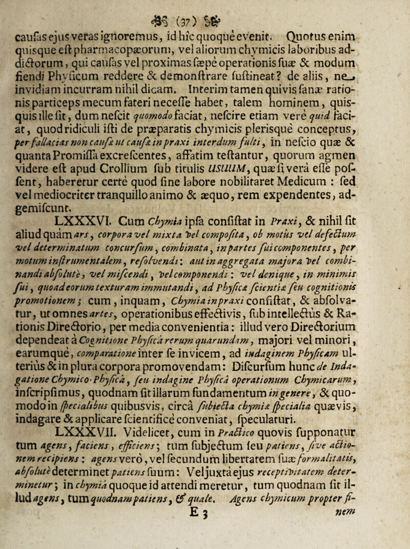 caufas ejus veras ignoremus, id hic quoque evenit. Quotus enim quisque eftpharmacopasoruni, vel aliorum chymicis laboribus ad¬ ditorum, qui caufas vel proximas faspe operationis fuas & modum fiend/ Phvficum reddere <Sc demonftrare fuftineat? de aliis, ne_* invidiam incurram nihil dicam. Interim tamen quivis fana? ratio- nis particeps mecum fateri neceffe habet, talem hominem, quis¬ quis llleflt, dumnefcit quomodo faciat, nefcire etiam ver e quid faci¬ at, quod ridiculi ifti de praeparatis chymicis plerisque conceptus, per fallacias non caufa ut cauft in praxi interdum fulti, in nefcio quas <$C quanta Promiflaexcrefcentes, affatim teftantur, quorum agmen videre eft apud CrolHum fub titulis USUUM y qusfivera e(Te pof- fent, haberetur certe quod fine labore nobilitaret Medicum : fed vel mediocriter tranquillo animo & asquo, rem expendentes, ad- gemifcunt. LXXXVI. Cum Chymta ipfa confiftat in Praxi y & nihil fit aliud quam ars y corpora vel mixta 'bel compofita, ob motus vel defectum vel determinatum concurfum, combinatay in partes fuiccmponerites, per motum inftrumentalem, refolvendi: aut in aggregata majora bel combi¬ nandi abfolute, vel mifcendi, Velcomponendi: vel denique, in minimis fui, quoad eorum texturam immutandi, ad pbyfca fcientia feu cognitionis promotionem; cum , inquam, Cbymiainpraxi confftat, & abfolva- tur, ut omnes artes, operationibuseffetivis, fub intelle&us & Ra¬ tionis Dire torio, per media convenientia: illud vero Diretorium dependeat a Cognitione Phy fica rerum quar undam, majori vel minori, earumque, comparatione inter fe invicem, ad indaginem pbyficam ul¬ terius & in plura corpora promovendam: Difcurfum hunc de Inda- gatione Chymico-pbyfck, fen indagine Pbyfca operationum Cbymicaritmy infcripfimus, quodnam fit illarum fundamentum in genere, & quo¬ modo in /fecialibus quibusvis, circa fnbietta cbymu jfecialia quavis, indagare & applicare fcientifice conveniat, fpeculaturi. LXXXV1I. Videlicet, cum in Praflnco quovis fupponatur tum agens ,faciens, efficiens \ tum fubje£tum leu patiens,five aBio- nem recipiens: agens vero, vel fecundum libertatem {ux for malit atisy abfolutedeterminetpatiens{\uurn: Veljuxtaejus receptiVitatem deter¬ minetur ; in cbymia quoque id attendi meretur, tum quodnam fit il- llld AgWSy iXKXiquodnampatiens, (f quale. Agens cbymicum propter fi- E 5 nem