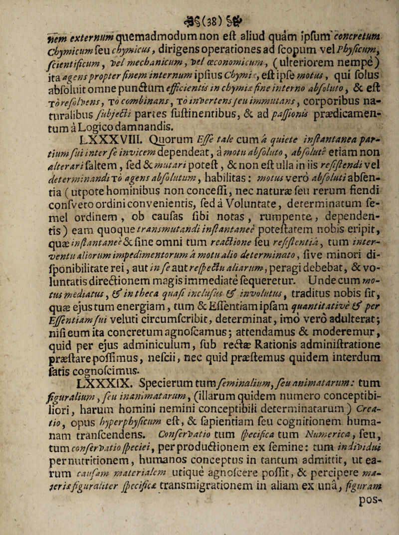 ifem externum quemadmodum non eft aliud quam fpfum' concretum chymicum(eu chymicus, dirigensoperationesad fcopum veipbyficum y fetentificum, velmechanicum, **/oeconomicum-, (ulteriorem nempe) ita a^ens propter finem internum ipfius Cbymi ct eft ipfe motus, qui folus abfolllit omne puniftum efficientis in chymia fine interno ab fluto, & eft T<?refolvens, to combinans, To inVertensjeu imrnntans, corporibus na- Uiralibus fubjeBi partes fuftinentibus, & ad pafflom praedicamen¬ tum a Logico damnandis. LXXXVIII. Quorum EjTe tale cum k quiete inflantanea par¬ tium fui inter fe invicem dependeat, a motu abfoluto, abfolute etiam non alterarifaltQm, fed «Sc^^Wpoteft, & non eft ulla in iis refflendivz 1 determinandi tq agens abf lutum, habilitas : motus vero abfoluti ablen- tia (utpote hominibus nonconcefii, nec natura feu rerum fiendi confveto ordini convenientis, fed a Voluntate, determinatum fe- mel ordinem , ob caufas fibi notas , rumpente, dependen¬ tis) eam quoque transmutandi inftantanee poteftatem nobis eripit, qu^e infianianei<kf\ne omni tum reattione feu refiftentik, tum inter¬ ventu aliorum impedimentorum k motu alio determinato, fi ve minori di- fponibilitate rei, aut infemtreffeftu aliarum, peragi debebat, & vo¬ luntatis direftionem magis immediate fequeretur. Unde cum wo- tus mediatus, ifi in theca quafi inclufus (f involutus, traditus nobis fit, qus ejus tum energiam, tum & Edendam ipfam quantitative per Effentiamfui veluti circumfcribit, determinat, imo vero adulterat; nifieumita concretumagnolcamus; attendamus & moderemur, quid per ejus adminiculum, fub rc<fta* Rationis adminiftratione prasftarepoffimus, nefeii, nec quid praeftemus quidem interdum fatis cognofcimus. LXXXIX. Specierum tum feminalium, fu animatarum: tum f curalium, fu inanimatarum, (illarum quidem numero conceptibi- liori, harum homini nemini conceptihili determinatarum) Crea¬ tio , opus hyperphyficum eft, & lapiendam feu cognitionem huma¬ nam tranfeendens. Confrio at io twm (pecificat urn Numerica tum confrio atio (pecieiy per produ&ionem ex femine: tum individui pernutritionem, humanos conceptus in tantum admittit, ut ea¬ rum caufam materialem utique agnolcere pofiit, & percipere ma¬ ter is figuraliter ffccifica transmigrationem in aliam ex una, figuram \ i pos-