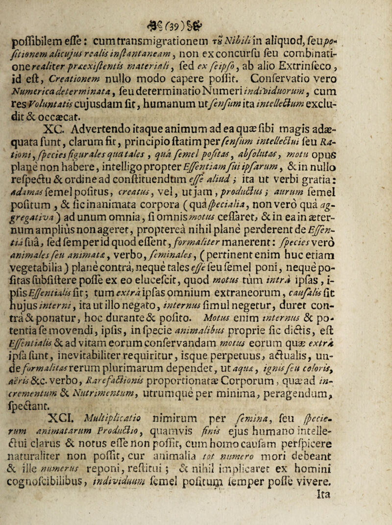 £?f39)^ pofllbilem efle: cum transmigrationem r« AUhilivtx aliquod, feu/w« fitienem alicujus realisin(lant aneam, non exconcurfu feu combinati- one realiter praexiftentis materiali, fed r* feipfo, ab alio Extrinleco , id eft, Creationem nullo modo capere poflif. Confervatio vero Numerica de terminat a, feu determinatio Numeri individuorum, cum res Voluntatis cujusdam iit, humanum vxfenfum ita intellectum exclu¬ dit & occaecat. XC. Advertendo itaque animum ad ea qu^fibi magis adae¬ quata funt, clarum fit, principio ftatimper fenfum intellettui feu Zte- tiom, fpectes figurales qua tales , qua femel poftas, abfoItitas y motu opuS plaije non habere, intelligo propter E/fentiamfui ipfarum, & in nullo refpedtu& ordine ad conftituendnm ejfs aliud ,• ita ut verbi gratia: adamas femel politus, creatus , vel, Ut jam , produBus; aurum femel pofitum , & fic inanimata corpora (qu & (pedalia, non vero qua ag¬ gregat iv* ) ad unum omnia, fi omnis motus cefiaret, & in ea in ster¬ num amplius non ageret, propterea nihil plane perderent de Ejfen- tufivdj, fed femperid quod edent, forma/iter manerent: /pedes ve ro animales feu am?natay verbo, feminales, (pertinentenim huc etiam vegetabilia) plane contra, neque tales e/Je feu femel poni, neque po¬ fitas fubfiher e pofie ex eo elucefcit, quod motus tum intra ipfas, i- ^\sE/jentialis{\t\ tumeri ipfas omnium extraneorum, caufalis (it hujus interni y ita ut illo negato, internus fimul negetur, duret con¬ tra «Seponatur, hoc durante& polito. Motus enim internus & po¬ tentia fe movendi, iplis, infpecie animalibus proprie fic diciis, effc Ejfntialis <5c ad vitam eorum confervandam motus eorum quas extra ipfafunt, inevitabiliterrequiritur, isque perpetuus, adualis, un- de formalitas rerum plurimarum dependet, ut aqua, ignes fu coloris, aeris 8cc. verbo, RarefaBtonis proportionatae Corporum, quas ad in¬ crementum & Nutrimentum, utrumque per minima, peragendum, fpedtant. XCI. Multiplicatio nimirum per femina, feu /pecte, rum animatarum ProduBio, quamvis finis ejus humano intelle- &ui clarus & notus efTenon pofiit, cum homo caufam perfpicere naturaliter non pofiit, cur animalia tot numero mori debeant & ille numerus reponi, reftitui; <Sc nihil implicaret ex homini cognofeibiiibus, individuum femel politum iemper pofte vivere.