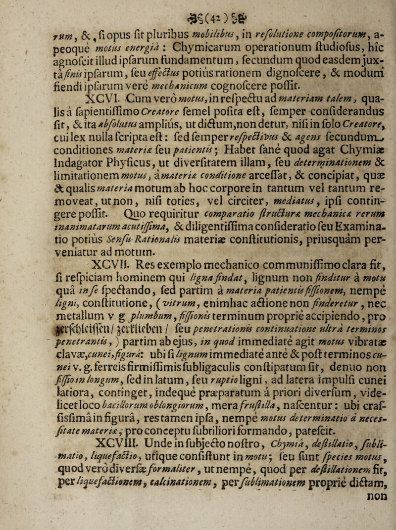 #§■(40 S* runiy &,fiopus fit pluribus mobilibus, in refolutione compofitorum, a- peoque energia : Chymicarum operationum ftudiofus, hic agnofcit illud ipfarum fundamentum, fecundum quod easdem jux¬ ta//* w i pfarurn, feu effectus potius rationem dignofcere, & modum fiendiipfarumvere mechanicum cognofcere poflit. XC VI- Cum vero motus, in refpecftu ad materiam talem, qua¬ lis a fapfentiflimo Creatore femel polita eft, femper confiderandus fit, & ita abfolum amplius, ut didum,non detur, niliinfolo Creatore, cui lex nulla fcripta eft: fed femper refipeBivus & agens fecundum-, conditiones materU feu patientis; Habet fane quod agat Chymiae Indagator Phylicus, ut diverfitatem illam, feu determinationem & limitationem motus} AmaterU conditione arcefiat, & concipiat, quae & qualis materia motum ab hoc corpore in tantum vel tantum re¬ moveat, utnon, nili toties, vel circiter, mediatus, ipfi contin¬ gere poftit. Quo requiritur comparatio (Iruttura mechanica rerum mammatarum acutiffma, & diligentiffima confideratio feu Examina¬ tio potius Senfu-Rationalis materiae conftitutionis, priusquam per¬ veniatur ad motum. XCVI1. Res exemplo mechanico communifllmoclara fit, fi refpiciam hominem qui lignafindat, lignum non finditur a motu qua infe fpe<ftando, fed partim A materia patientis fiffionem^ nempe ligni, conftitutione, ( vitrum, enimhac a&ionenon finderetur, nec metallum v. g plumbum, fijfionbs terminum proprie accipiendo, pro §etfd)lctfjcn/ JClfUcbcn / feu penetrationis continuatione ultra terminos penetrantis,) partim abejus, in quod immediate agit motus vibratae ciavxycunei,figura: ubi fi lignum immediate ante & poft terminos cu~ neiw.g.ferreisfirmiffimisfubligaculis conftipatumfif, denuo non fiffio m longum, fed in latum, feu ruptio ligni, ad latera impulfi cunei latiora, continget, indeque praeparatum a priori diverfum, vide- licetloco bacillorum oblongiorum, mera frufitUa, nafeentur: ubi crafe fisfimainfigura, restamenipfa, nempe motus determinatio d neces- fit at e materis, pro conceptu fubtiliori formando, patefeit. XCV1II. Unde in fubje<fto noftro, chymia, deftillatio, fubli- matio, liquefattio, utiqueconfiftunt tn motu; feu fime fpecies motus 9 quod verodivevfxformaliter 9 utnempe, quod per deftillationem fir, per lifiefaEfomem, takinationem, per fubiimatiomm proprie disftam, non