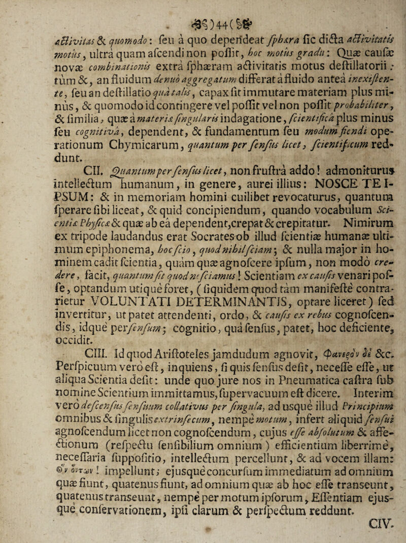 '4K)44(?# . - A&ivitas & quomodo: feu a quo dependeat fphsra fic di<fla activitatis motus, ultra quam afcendi non poflit, hoc motus gradu; Qu<e caufle nova: combinationis extra fphseram a<flivitatis motus deftillatorii ; tum <3c, an fluidum denuo aggregatum differat a fluido antea inexiften- te, feu an deft illatio qua talis, capax fit immutare materiam plus mi¬ nus , & quomodo id contingere vel poflit vel non poffit probabiliter, & limilia, qua? a materis, fingularis indagatione, fcientifica plus minus feu cognitiva, dependent, & fundamentum feu modum fiendi ope¬ rationum Chymicarum, quantum per fenfus licet, fcientipcum red¬ dunt. CII. Quantum per fenfus licet, non fruftra addo! admoniturus Intelie&um humanum, in genere, aurei illius: NOSCE TE I- PSUM: & in memoriam homini cuilibet revocaturus, quantum fperarefibiliceat, <5cquid concipiendum, quando vocabulum Sci- entis PhyJics&L qux ab ea dependent,crepat & crepitatur. Nimirum ex tripode laudandus erat Socratesob illud ferientia? humana ulti¬ mum epiphonema, hoc fido, quod nihil fiam ; & nulla major in ho¬ minem cadit /cientia, quam qua? agnofeere ipfum, non modo cre¬ dere , facit, quantumJit quod nfdamus 1 Scientiam ex caufs venari pofc fe, optandum utique foret, ( flquidem quod tam manifefte contra* rietur VOLUNTATI DETERMINANTIS, optare liceret) fed Invertitur, ut patet attendenti, ordo, <3c caufs ex rebus cognofcen- dis, idque \pzxftnfm; cognitio, qua fenfus, patet, hoc deficiente, occidit. CUI. IdquodAriftoteles jamdudum agnovit, (Pavsfv H 8cc, Perfpicuum vero eft, inquiens, fi quis fenfus defit, neceffe effe, ut aliqua Scientia defit: unde quo jure nos in Pneumatica caftra fub nomine Scientium immittamus, fupervacuum efl: dicere. Interim vero defcenfus fenfuum collativus per fragilia, ad usque illud Principium omnibus <3c lingulisextrinfecum y nempe motum, infert aliquid fenfui agnofeendum licet non cognofcendum, cujus ejfe abfolutum & affe¬ ctionum (refpeCtu fenfibilium omnium) efficientium liberrime, neceffaria fuppofltio, intelle&um percellunt, & ad vocem illam: ©h/ on^v! impellunt; ejusqueconcurfumimmediatum ad omnium qu^ fiunt, quatenus fiunt, ad omnium quae ab hoc efle transeunt, quatenus transeunt, nempe per motum ipforum, Eflenfiarn ejus- que confervationem, ipil clarum 6c perfpe&um reddunt. CIV.