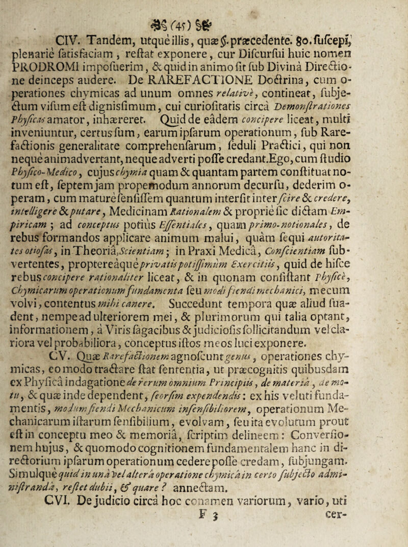 4*§f4f)S* CIV. Tandem, utqueillis, qusefprarcedente. 8o.fufcepi, plenarie fatisfaciam , reftat exponere, cur Difcurfui huic nomen PRODROMI impofuerim, & quid in animo fit fub Divina Diredio- ne deinceps audere. De RAREFACTIONE Dodrina, cum o- perationes chymicas ad unum omnes relative, contineat, fubje- dum vifumefr dignisfimum, cui curiofitatis circa Bemonftratione* phyfica* amator, inhaereret. Quid de eadem concipere liceat, multi inveniuntur, certusfum, earumipfarum operationum, fub Rare- fadionis generalitare comprehenfarum, feduli Pradici, qui non neque animadvertant, neque adverti poffe credant.Ego, cum ftudio Phy fico- Medtco, cuju schyma quam & quantam partem conftituat no¬ tum eft, feptemjam propemodum annorum decurfu, dederim o- peram, cum maturefenfiffem quantum interfit interfiire & credere, mtelligere &putare, Medicinam Rationalem & proprie lic didam Em¬ piricam ; ad conceptus potius Effentiales, quamprimo-notionales 1 de rebus formandos applicare animum malui, quam fequi autorita- tesothfaSy in Theoria, Scientiam*, in Praxi Medica, Confcientiam fub- vertentes, proptereaqtiq privati* potijfimum exercitii*, quid de hifce rebus concipere rationaliter liceat, & in quonam confiftant phyfice, Chymicarum operationumfundamenta feu modt fiendi mechanici^ me cum volvi, contentus mihi canere. Succedunt tempora qu^ aliud fua- dent, nempe ad ulteriorem mei, & plurimorum qui talia optant, informationem, a Viris fagacibus& judiciolis lollicifandum vel cla¬ riora vel probabiliora, conceptus iftos meos luci exponere. CV. Quas lUrcfachonem agnofcumgenus , operationes chy¬ micas, eomodotradare ftat fententia, ut praecognitis quibusdam CX Phyfica indagatione de rerum omnium Principii*, de materia, de mo- tu, «Sequas inde dependent, feorfm expendendi*', exhis vel uti funda¬ mentis, modum fiendi Mechanicum infenfilnhorem, operationum Me¬ chanicarum illarum fenfibiiium, evolvam, feu ita evolutum prout eft in conceptu meo & memoria, feriptim delineem: Convenio- nem hujus, & quomodo cognitionem fundamentalem hanc in di- redorium ipfarum operationum cedere polle credam, fubjungam» Sl mulque quid in und h>el altera operatione chyrnica in certo fiubjeclo admi- nifrandd, re fiet dubii, (fi quare? annedam. CVI. De judicio circa hoc conamen variorum, vario, uti F ^ cer-