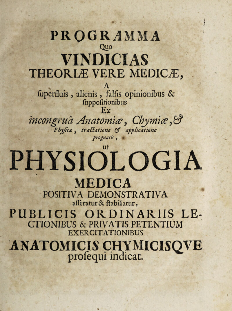 PROGRAMMA Quo VINDICIAS THEORIiE VERE MEDICA, ' . A - fiiperfluis , alienis, fallis opinionibus & fuppofitionibus Ex incongrua Anatomice, Chymice, A Fhyficdt f traclatione applicatione prognatis , • PHYSIOLOGIA MEDICA POSITIVA DEMONSTRATIVA afferatur & ftabiliarur, PUBLICIS ORDINARIIS LE- ctionibus & PRIVATIS PETENTIUM EXERCITATIONIBUS ANATOMICIS CHYMICISQVE profequi indicat.