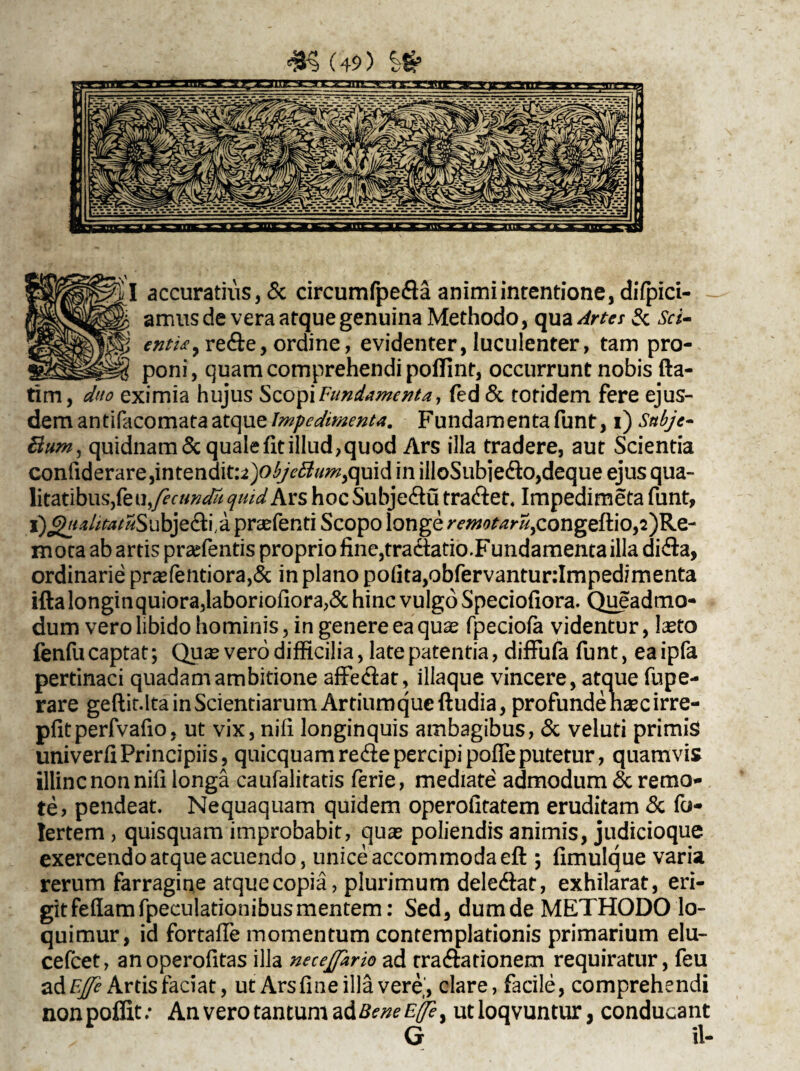 I accuratius, & circumfpeda animi intentione, dilpici- amus de vera atque genuina Methodo, qua Arter & Sci- enttiy rede, ordine, evidenter, luculenter, tam pro¬ li^ poni, quam comprehendi poflint, occurrunt nobis fta- tim, duo eximia hujus Scopi Fundamenta, fed & totidem fere ejus¬ dem antifacomata atque impedimenta. Fundamenta funt, i) Sabje- Bum^ quidnam & quale fit illud, quod Ars illa tradere, aut Scientia confiderare,intendit:2)o^/^^,quid in illoSubjedo,deque ejus qua¬ litatibus,feu,/^##^ quid Ars hoc Subjedu tradet, Impedimeta funt, i)^ialitatuSub]edL\;a. praefenti Scopo longe m^/vzr£,congeftio,2)Re- mota ab artis praetentis proprio fine,tradatio.Fundamenta illa dida, ordinarie praelentiora,& in plano polita,obfervanturilmpedimenta ifta longinquiora,laborioliora,& hinc vulgo Speciofiora. Queadmo- dum vero libido hominis, in genere ea quas fpeciofa videntur, laeto fenfu captat; Quivero difficilia, late patentia, diffufa funt, eaipfa pertinaci quadam ambitione affedat, illaque vincere, atque fupe- rare geftit.ltainScientiarum Artiumqueftudia, profunde hascirre- pfitperfvafio, ut vix, nili longinquis ambagibus, & veluti primis univerliPrincipiis, quicquam rede percipi poffe putetur, quamvis illinc non nili longa caufalitatis ferie, mediate admodum & remo¬ te? pendeat. Nequaquam quidem operolitatem eruditam & fo- lertem, quisquam improbabit, quae poliendis animis, judicioque exercendo atque acuendo, unice accommoda eft ; limulque varia rerum farragine atque copia, plurimum deledat, exhilarat, eri¬ git feliam fpeculationibus mentem: Sed, dum de METHODO lo¬ quimur, id fortalfe momentum contemplationis primarium elu- cefcet, anoperofitas illa neceffkrio ad tradationem requiratur, feu a&EJ/e Artis faciat, ut Ars line illa vere, clare, facile, comprehendi nonpoffit; An vero tantum adutloqvuntur, conducant Gr il-