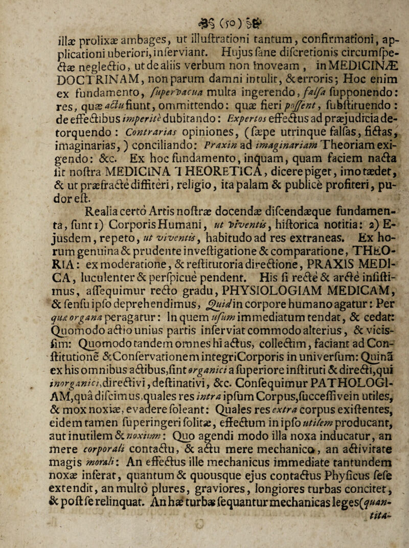 *§(f0)-§* illse prolixa ambages, ut illuftrationi tantum, confirmationi, ap¬ plicationi uberiori,inferviant. Hujus fane difcretionis circumfpe- dse negledio, ut de aliis verbum non tnoveam , in MEDICINA DOCTRINAM, nonparum damni intulit, &erroris; Hoc enim ex fundamento, fuperioacua multa ingerendo,fupponendo: res, quasattufiunt, ommittendo: quae fieri pojjent, fubftituendo : de efFedibus imperite dubitando: Expertos efFedus ad praejudicia de¬ torquendo : Contrarias opiniones, (faepe utrinque falfas, fidas, imaginarias, ) conciliando: Praxin ad imaginariam Theoriam exi¬ gendo: &c. Ex hoc fundamento, inquam, quam faciem nada iit noftra MEDICINA 1 HEORETiCA, dicere piget, imo taedet, & ut praefra&e diffiteri, religio, ita palam & publice profiteri, pu¬ dor eft. Realia certo Artis nofirae docendae difcendaeque fundamen¬ ta, funti) Corporis Humani, ut Viventis^ hiftorica notitia: 2) E- jusdem, repeto, ut viventis, habitudo ad res extraneas. Ex ho¬ rum genuina & prudente inveftigatione & comparatione, THEO¬ RIA: ex moderatione, Screflitutoriadiredione, PRAX1S MEDI¬ CA , luculenter & perfpicue pendent. His fi rede & arde infifti- mus, afiequimur redo gradu, PHYSIOLOGIAM MEDICAM, & fenfuipfo deprehendimus, Quidm corpore humano agatur: Per qua organa peragatur: In quem ufum immediatum tendat, & cedat: Quomodo adio unius partis inferviatcommodoalterius, & vicis- fim: Quomodo tandem omnes hi adus, colledim, faciant ad Con- ftitutione &ConfervatianemintegriCorporis in univerfum: Quina ex his omnibus adibus,fint organici a fuperiore inftituti & diredgqui *»0rj4#/V;,diredivi,deftinativi, &c. Confequimur PATHOLOG1- AM,qua difcimus,quales res intra ipfum Corpus,fucceffivein utiles, & mox noxiae, evadere foleant: Quales res extra corpus exiftentes, eidemtamen fuperingerifolitae, effedum in ipfo uti/em producant, aut inutilem tknoxiim: Quo agendi modo illa noxa inducatur, an mere corporali contadu, & adu mere mechanico, an adivirate magis morali: An effedus ille mechanicus immediate tantundem noxae inferat, quantum & quousque ejus contadus Phyficus fefe extendit, an multo plures, graviores , longiores turbas concitet, & poft fe relinquat. An hae turbae fequantur mechanicas legestyuan-
