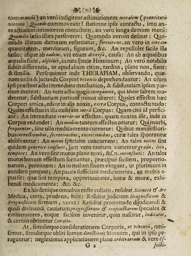 «SCfOS* t itat em molis ) an veroindigitentsflimationern moralem (quantitatis 'virtutis) Quando commoveant? flatimne ipfo conta&u , imo an¬ te a&ualemintimiorem conta&um, an vero longa demum mora: Quamdiulsfio illata perfeveret: Quomodo iterum defmat: Quo¬ modo illatum damnum refarciatur, fortuito ne ,an vero in certam quantitatem, menfuram, figuram, &c. An repullulet facile illa laefio: idque ab eadem, vel etiam diverfa, caufa: An ab squalibus squalia fiant, abfolute, in tota fpecie Hominum; An vero notabilis fubiitdifferentia, nr apudaliutn citius, tardius, plane non, fiant: &fimilia. Perfequimur inde THERAPIAM, obfervando, quae¬ nam utilia <Scjucunda Corpori Divendi deprehendantur: An ufum ipfiprsflentadluimmediato mechanico, & fubftantiam ipfam par¬ tium mutent: An veroadlu magis inorganico y qui Motus faltem mo¬ deretur, fubflantiam partium minus alteret: Quales effe&us haec Corpori amica, edant in alia noxia, extra Corpus, conta&unudo: Qualeseffe&usin illa exferantintra Corpus: Quam cito id perfici¬ ant: An immediate contrarius effe&us, quam noxius ille, inde in Corpus redundet; An medius tantum afFe&us oriatur: Qui morbi, frequenter, fine ullo medicamento curentur: Quibus manifefliori- bwscorreciiombus,fecretiombus, excretionibus, curs tales fpontaneae abfolvantur: An motus fpeciales concurrant: An tales motus fint quidem generice confueti, jam vero tantum varientur gradu, loco, tempore: An vero fint motus plane novi, &£.x\Jnconfveti: Antales motus bonum effe&um forriantur, prscipue facilem, proportio- natum, perennem: An in malum finem vergant, ut plurimum in eundem pergant; An pauca fufficiantmedicamenta, an multis o- pusfit: qus hnt tempora, opportunitates, hors 5c mors, exhi¬ bendi medicamenta: &c. &c. Ex his denique omnibus re&e collatis, refultat Scientia & Ars Medica, certa, prudens, felix: Refultat judicium Diagnofticum & Progno (licum firmum , verax : Refultat promtitudo dijudicandi & quafi divinandi caufarumpragrejfamm & conjunctarum fpeciales & eminentiores, eoque facilius invenitur,quin nafeitur, indicatio, & certius obtinetur Curatio. ^ At, fimulatqueconilderationem Corporis, ut viventis, omi- fimus, fimulatque obliti fumus directionis Motuum, qui in ipfo pe¬ raguntur ; negleximus applicationem plane arbitrariam & vere £f- G 2 fefti-