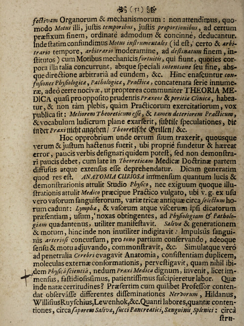 feftivam Organorum & mechanismorum : non attendimus, quo¬ modo Motus illi, juftis temporibus, juftis proportionibus, ad certum praefixum finem, ordinate admodum & concinne, deducantur. Inde ftatim confundimus Motus inftnmentales (id eft,‘ certo <5c arbi¬ trario tempore, arbitrario moderamine, ad dcfi matum finem, in- ftitutos) cum Motibus mechanicisfortuitb*, qui fiunt, quoties cor¬ pora illa talia concurrunt, absque fpeciali intentione feu fine, abs¬ que dire&ione arbitraria ad eundem, &c. Hinc enafcuntur con- fufiones Phy fio logica, Pathologica, Pratttca, concatenata feri e innume¬ rae, adeo certe nocivae, ut propterea communiter THEORIA ME¬ DICA quali pro oppofito prudentis Praxeos dcperitia clinica, habea¬ tur, & non tam plebis, quam Pracfticorum exercitatiorum, vox publica lit: Meliorem Theoreticum ejje, Sc tamen deteriorem Praeli cum, & vocabulum ludicrum plane exarferit, fubttfe fpeculationes, bie tn bcv Praxi ntct)t angebm / Tbeoreitffyt ©rillcn / &C. Hoc opprobrium unde ortum Tuum traxerit, quousque verum &juftum ha&enus fuerit, ubi proprie fundetur & haereat error, paucis verbis defignari quidem poteft, fed non demonftra- ri paucis debet, cum late in Tbeoreticam Medicas Do&rinas partem difFufus atque extenfus effe deprehendatur. Dicam generatim quod res eft. ANATOMIA CURIOSA immenfum quantum lucis & demonftrationis attulit Studio Phyfico, nec exiguum quoque illu- ftrationis attulit Medico praecipue Pra&ico vulgato, ubi v. g. ex ufu vero vaforum fanguiferorum, varias tricas antiquas circa\Jekclum ho¬ rum cadunt: Lympha, & vaforum atque vifcerum ipfi dicatorum prsefentiam, ufum,'noxas obtingentes, adrbyfiologiam Patholo- giam quadantenus, utiliter manifeftavit. Saliva & generationem & motum, hinc inde non inutiliter indigitavit: Impulsus fangui- nis arteriofi concurfum, pro tono partium confervando, adeoque fenfuSemotu adjuvando, commonftravit, &c. Simulatque vero ad penetralia evagavit Anatomia, confidentiam duplicem, moleculas externaeconformationis, perveftigavit, quam nihil ibi¬ cem pbyficafcientia, nedum Pr.axiMedica dignum, invenit, licet itn- ^rnenfus, faftidiofisfimus, patientiffimus fufeipieretur labor. Quae inde natae certitudines? Praefertim cum quilibet ProfefTor conten¬ dat obfervaffe differentes diffeminationes Nervorum, Hildanus, WillifiusRuyfchius,Lewenhok,&c.Quanti labores,quantae conten¬ tiones , circafaporem Saliva, fucci Pancreatici, Sanguinis t Splenici: circa ftru-