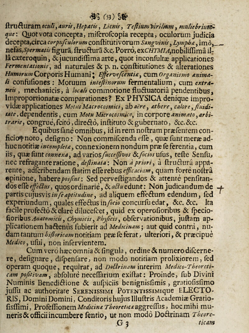 - . r ^ ■ «5 r<3) l# flru&uram oculi, , Hepatis, Lienis, Teftium Virthim, muliebrium* que: Quot vota concepta, mifcrofcopia recepta, oculorum judicia decepta,circa corpufculorum conftitutivorum Sangvinis, Lympha, imo,._ n ehs,spermatis figura, flru&ura &e, Porro, exCtf rA//^,nobiliffirna iIT laca?teroquin, &jucundiflimaarte, quot inconfulta? applicationes Fermentationis, ad naturales & p. n. conftitutiones & alterationes Humorum Corporis Humani * Effervefcentia^ cum Organismo anima¬ li confufiones: Motuum inteflinormn fermentalium, cum extra¬ neis , mechanicis, a locali commotione fluduatoria pendentibus, lmproportionata? comparationes? Ex PHYSICA denique impro¬ vida? applicationes Motus Macrocosmici, ab aere, athere, calore y fluidi- tatet dependentis, cum Motu Microcosmico^ in corpore animato, arbi¬ trarie^ congrue,fcito,diredfo,inftituto&gubernato, &c.&c. E quibus fane omnibus, id in rem noftram praTentem con¬ ficio^ noto, defigno: Non commifcenda efle , qua? funtmera?ad¬ huc notitixincompleta, connexionem nondum pr^feferentia, cum iis, qua?funtr^^^4, ad V2x\osfucce{flvos <Sc/^rmufus, tefte Senfm nec refraganteratione, deftinata: Non a priori, a ftru$ura appa¬ rente, adfcribendamftatim efle rebus efficaciam, quam forte noftra ©pinione, habereposfint: Sed perveftigandos & attente penfitan- dos efle effetius, quos ordinarie, & aftu edunt: Non judicandum de partiscu)usvisin/eaptitudiney ad aliquem effedum edendum, fed experiundum, qualeszRe&LX\s\nfocio concurfuedat, &c. &c. Ita facile profero & clare dilucefcet, quid ex operofioribus & fpecio- fioribus Anatomiciscbymicis, Phy/icis, obfervationibus, juftam ap¬ plicationem haftenus fubierit ad Medicinam; aut quid contra, nu¬ dam tantumhifloricamnotitiam praefeferat, ulteriori, & praecipue Medico, ufui, non infervientem. Cum vero ha?c omnia & lingula, ordine & numero difeerne- re, dellgnare, difpenfare, non modo notitiam prolixiorem, fed operam quoque, requirat, ad DoLlrinam inrerim Medico-Tbeoreti- cam pofitivam,- abfolute neceffarium exiftat: Proinde, fub Divini Numinis Renedi&ione & aufpiciis benignisfimis, gratiofisfimo juflu ac authoritate Serenissimi PoTENTissiMique ELECTO¬ RIS, Domini Domini, Conditoris hujus Illuftris Academia? Gratio- fisffimi, Profeflionem Medicina Theoretu* aggreiTus, hoc mihi mu¬ neris & officii incumbere fentio, ut non modo Do&rinam Theore- G 3 ' ticam
