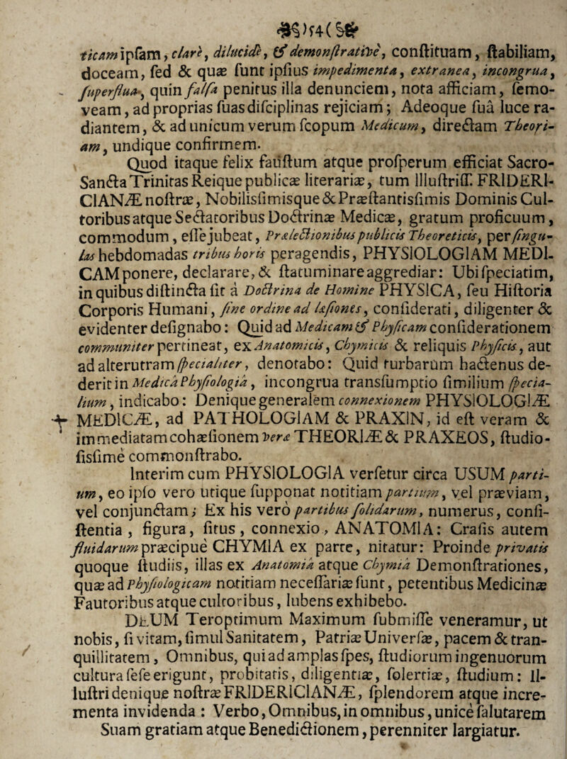 tkam^fam, clare, dilucide, £$*demon/battee, conflituam, ftabiliam, doceam, fed & qua2 fune ipfius impedimenta, extranea, incongruay - Juperfluay quin falfa penitus ilia denunciem, nota afficiam, femo- veam, ad proprias fuasdifciplinas rejiciam; Adeoque fua luce ra¬ diantem, & ad unicum verum fcopum Medicum, diredam Theori¬ am , undique confirmem. Quod itaque felix fauflum atque profperum efficiat Sacro- San&a Trinitas Reique publicae literari^, tum llluffrifT. FR1DER1- ClANAnoRne, Nobilisfimisque&Praffiantisfimis Dominis Cul¬ toribus atque Sedatoribus Dodrinae Medica, gratum proficuum, commodum, eflejubeat, Praleftionibuspublicis Theoreticis, per fingu- /^hebdomadas tribus horis peragendis, PHYSIOLOGIAM MEDI¬ CAM ponere, declarare,& Ratuminareaggrediar: Ubifpeciatim, in quibus diflinda fit a Docirina de Homine PHYSICA, feu Hiftoria Corporis Humani, fine ordine ad Ufioms, confiderati, diligenter <3c evidenter defignabo: Quid ad Medicam & Phyficam confiderationem communiter pertineat, exAnatomicis, Chymicis & reliquis Phy ficis., aut ad alterutram (peciahter, denotabo: Quid turbarum hadenus de¬ derit inMedtcaPhyfiologid, incongrua transfumptio fimilium (peda¬ lium , indicabo: Denique generalem connexionem PHYSIOLOGIA •4* MEDICA, ad PATHOLOGlAM & PRAX1N, id eft veram & itrsmediatamcohasfionemiw^ THEOR1A& PRAXEOS, ftudio- fisfime comfnonftrabo. _ lnterim cum PHYSIOLOGIA verfetur circa USUM parti¬ um y eo ipfo vero utique fupponat notitiam partium y vel praeviam, vel conjungam,- Ex his vero partibus [olidarum, numerus, confi- ftentia , figura, fitus, connexio, ANATOMIA: Crafis autem fluidarum praecipue CHYMl A ex parte, nitatur: Proinde privatis quoque Rudiis, illas ex Anatomik atque cbymik Demonftrationes, qu^ ad phy fio logicam notitiam neceftaria?funr, petentibus Medicina Fautoribus atque cultoribus, Iubens exhibebo. DEUM Teroptimum Maximum fubmifle veneramur, ut nobis, fi vitam, fimul Sanitatem, Patris Uni verfa?, pacem & tran¬ quillitatem, Omnibus, qui ad amplas fpes, Rudiorum ingenuorum culturafefeerigunt, probitatis, diligentia?, folertia?, Rudium: II- luRri denique nofirasFRlDERlClANA, fplendorem atque incre¬ menta invidenda : Verbo, Omnibus, in omnibus, unice falutarem Suam gratiam atque Benedidionem, perenniter largiatur.