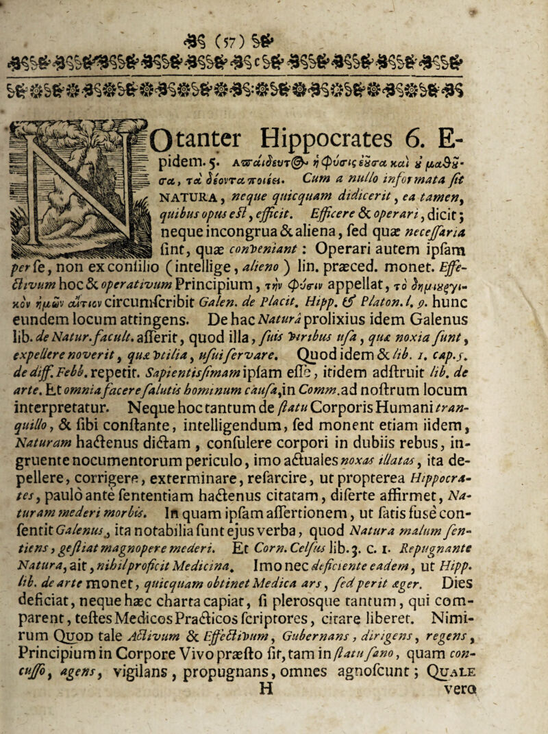 4? (57) Qtanter Hippocrates 6. E- pidem. 5* A'arcci3svT&> bQvo-isexirci xci) d fia.&Sm . <rei, tcc SsovTc&Trotgei' Cum a nullo informata fit NATURA, neque quicquam didicerit, ea tamen, quibus opus eft, efficit. Efficere & operari, dicit; nequeincongrua&aliena, fed qua? neceffarU _ fint, qua? conveniant: Operari autem ipfam per Ce, non exconliiio (intellige, alieno ) lin. praeced. monet. Effie- Plivum\\OQ.Sc.operativumVnx\C\fi\\my ijv (five-tv appellat, t 0 dtifjtxgyt- xov jfAuv outicv circumscribit Galen. de Placit. Hipp. tfi P/aton.l. 9. hunc eundem locum attingens. De hac Natura prolixius idem Galenus lib. de Natur.facuit. afferit, quod illa, fuis Viribus tifa, qua noxia funt, expellere noverit, qua Vtilia, ufuifervar e. Quod idem <3c lib. 1. cap.j. de diffi. Febb. repetit. Sapienttsfimam ipfam efl e, itidem adftruit lib. de arte. Et omniafacere[alutis hominum caufafm Comm.ad noftrum locum interpretatur. Neque hoc tantum de flatu Corporis Humani tran¬ quillo, & fibi conftante, intelligendum, fed monent etiam iidem, Naturam ha&enus di&am , confulere corpori in dubiis rebus, in¬ gruente nocumentorum periculo, imoa&uales#0*<fcf illatas, ita de¬ pellere, corrigere, exterminare, refarcire, utpropterea Hippocra¬ tes, paulo ante fententiam ha&enus citatam, diferte affirmet, Na¬ turam mederi morbis. In quam ipfam affiertionem, ut fatis fuse con- fentit GalenusA ita notabilia funt ejus verba, quod Natura malum fen- tiens, gefliat magnopere mederi. Et Corn. Celfks lib. 9. C. 1. Repugnante Natura, ait, nihil proficit Medicina. Imo nec deficiente eadem, ut Hipp. lib. de arte monet, qutcquam obtinet Medica ars, fed perit ager. Dies deficiat, neque ha?c charta capiat, fi plerosque tantum, qui com¬ parent, teftes Medicos Pradicos feriptores, citare liberet. Nimi¬ rum QlJOD tale Affiivum & EffieHiVum, Gubernans, dirigens, regens, Principium in Corpore Vivo praffio fit, tam in flatu fimo, quam con- cuffoy agens, vigilans , propugnans, omnes agnofeunt; Quale H vero