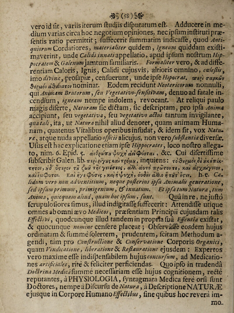 vero id fit, variis iterum ftudiis difputatum eft. Adducere in me¬ dium varias circa hoc negotium opiniones, nec ipfum inftif uti pra- fentis ratio permittit; fuffecerit fummatim indicafte, quod Anti¬ quiorum Cordatiores, materialiter quidem, igneam quiddam exifti- maverint, unde Calidi innati appellatio, apud ipfum noftrum Hip¬ pocratem & Galenum jamtum familiaris. Forma/iter vero, & ad diffe¬ rentiam Caloris, Ignis, Calidi cujusvis, alrioris omnino, cccleftis, imo divina, profapiae, cenfuerunt, unde ipfe Hipocrat. -arefit orapxiSv dSctvuTov nominat. Eodem recidunt Neotericorum nonnulli, qui Animam Brutorum, feu Vegetativo-fenftiVam, denuoad fatale in¬ cendium, igneam nempe indolem, revocant. At reliqui paulo magis diferte, Naturam fic dicftam, lic defcriptam, pro ipfa Anima accipiunt, feu vegetativa, feu Veget at ivo attui tantum invigilante, qua tali, ita, ut Natura nihil aliud denotet, quam animam Huma¬ nam, quatenus Vitalibus operibus infudat, & idem fit, vox Natiu ra, atque nuda appellatio officii alicujus, non verofubftantU diverfa?. Ufus eft hac explicatione etiam ipfe Hippocrates, loco noftro allega¬ to, nim. 6. Epid. 5. dvS^a ddtyvsTctt, &c. Cui difertiftime fubfcribit Galen. lib. 7ve fi fiyaq aa) , inquiens: joSe^pLov^e 8x.&7tIk- rrjToVjsfi vregcv fivS Ttjs yevtcrsoq, dTN avro tt^ootov re, r-cu d%%cuyovov, xdi eutpuTcv. Kcd riye (pvartq , Kctj ovAsv d?h.o ij h.e. Ca~ Udum vero non adventitium, neque pofteritis ipfa Animalis generatione, fed ipfum primum, primigenium, (fi innatum. Et ipfa tum Natura, tum Anima, quicquam aliud, quam hoc ipfum, funt. Qua in re, nejllfto fcrupulofioresfimus, illud indigitaffe fuffecerit: Attendiffe utique omnes ab omni xvo Medicos, prasfentiam Principii cujusdam talis Effethvi, quodcunque illud tandem in propila fua Ejfentia exiftat, & quocunque nomine cenfere placeat; Obfervaffe eosdem hujus ordinatam <5cfummefolertem, prudentem, fcitam Methodum a- gendi, tam pro Conftruclione & Confervatione Corporis Organici, quam Vindicatione, liberatione & Reftauratione ejusdem : Expertos vero maxime effe indifpenfabilem hujusconcurfum, ad Medicatio¬ nes artificiales, rite & feliciter perficiendas. Quo ipfo in tradenda Do Brina Medica fu m m e neceffariam efte hujus cognitionem, re&e reputantes, a PHYSIOLOGIA, fyntagmata Medica fere orfi funt Do&ores, nempeaDifcurfu de Natura, a Defcriptione NATURYE e jusque in Corpore Humano EffecUbm, fme quibus hoc revera im¬ um.