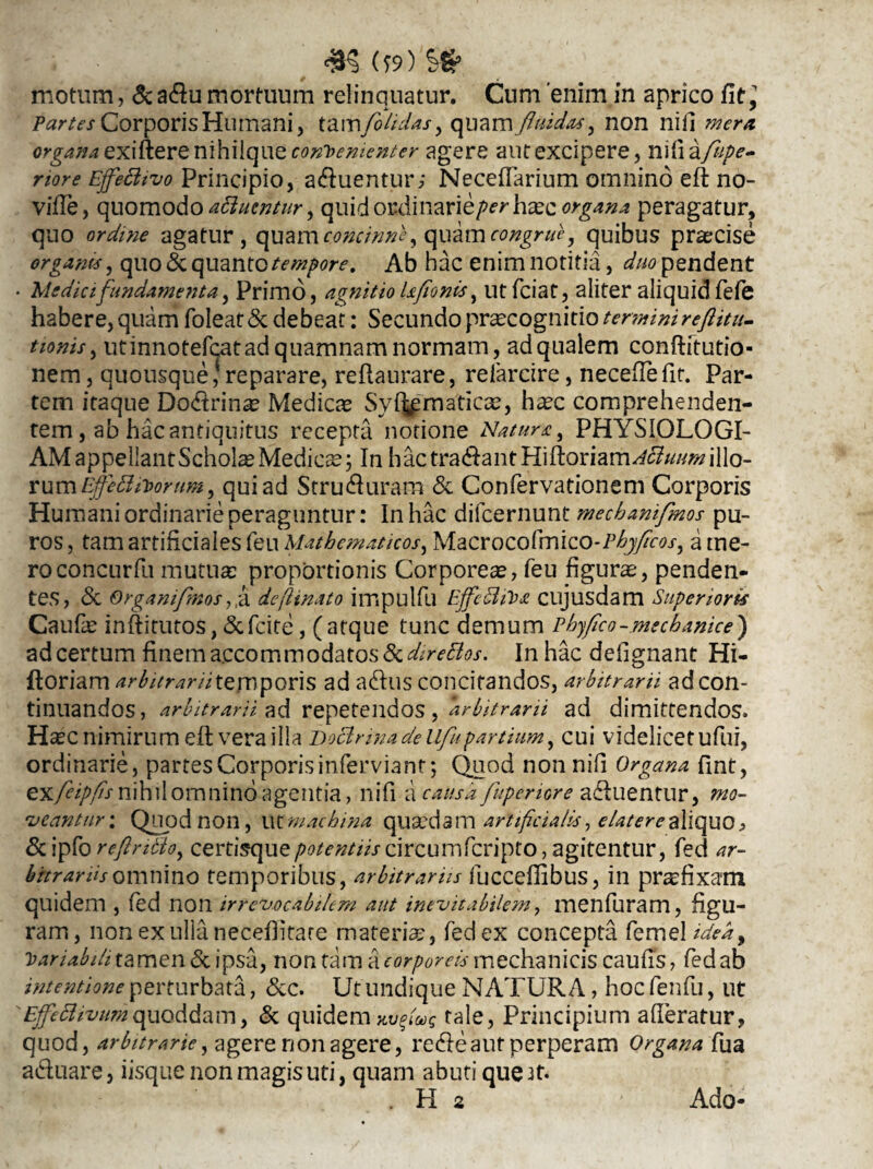 £§ (?9) Sfr motum, & adu mortuum relinquatur. Cum 'enim in aprico fit, Corporis Humani, tamfolidas, quam fluidas, non nili mera orgaxa exiixere nihilque coxTfexiexter agere aut excipere, mlia/iipe- riore Ejfetttvo Principio, aduentur; Necefiarium omnino eft no- vifte, quomodo attuentur, quid ordinarie/»^ haec organa peragatur, quo ordine agatur, quam concinne, quam congrue, quibus prsecise organa, quo& quanto tempore. Ab hac enim notitia, duo pendent • Medici fundamenta, Primo, agnitio Ufionis, utfeiat, aliter aliquid fefe habere, quam foleat& debeat: Secundo praecognitio terminireftitu- tionis, utinnotefcatad quamnam normam, adqualem conftitutio- nem, quousque , reparare, reflaurare, refarcire, neceftefit. Par¬ tem itaque Dodrinae Medicae Syrmaticae, haec comprehenden¬ tem , ab hac antiquitus recepta notione Natura, PHYSIOLOGI¬ AM appellant Scholae Medicae; In hac tradlantHiftoriam^///^illo¬ rum Effetttiorum, qui ad Struduram & Confervationem Corporis Humani ordinarie peraguntur: In hac difeernunt mechamfmos pu¬ ros , tam artificiales feu Mathematicos, Macrocofmico-P^jyfou-, a me¬ ro concurfu mutua: proportionis Corporeae, feu figurae, penden¬ tes, & Organiflnos,, a de {Unato impulfu EjfettiVa cujusdam Superioris Caufae inftitutos, <Scfcite, (atque tunc demum Phyfico-mechanice) ad certum finem accommodatos fkdirettos. In hac defignant Hi- ftoriam arbitrarii temporis ad adus concitandos, arbitrarii ad con¬ tinuandos, arbitrarii ad repetendos, arbitrarii ad dimittendos» Haec nimirum eft vera illa Doctrinade Ufupartium, cui videlicet ufui, ordinarie, partes Corporis inferviant; Quod nonnifi Organa ftnt, exfeipfisnihiiomninoagentia, nifi a causa fuperiore aduentur, mo¬ veantur : Quod non, nt machina quaedam artificialis, elater e aliquo , <5c ipfo reftritto, certisquecircumfcripto, agitentur, fed ar¬ bitrariis omnino temporibus, arbitrariis fucceftibus, in pr^fixam quidem , fed non irrevocabilem aut inevitabilem, menfuram, figu- ram, nonexullanecdlitare materiae, fed ex concepta femel idea ^ Variabili tamen & ipsa, non tam a corporeis mechanicis caufis, fed ab intentione perturbata, &c. Ut undique NATURA, hoc fenfu, ut 'Ejfettivumquoddam, & quidem xutfuq tale, Principium aderatur, quod, arbitrarie, agere non agere, redeant perperam Organa fua aduare, iisque non magis uti, quam abuti que it. Ado-