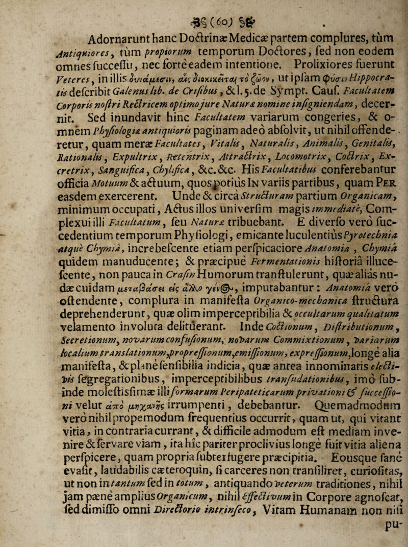 Adornarunt hanc Do&rinas Medica? partem complures, tum Antiquiores, tum propiorum temporum D0&ores, fed non eodem omnes fuccefiu, nec forte eadem intentione. Prolixiores fuerunt Veteres, in illis bvvdfisenv, cttq oioKiK&iraJi ro faov» Ufiplam tyvcriv Fhppocra~ tisdefcribit Galenuslib. de Crifibus , 6cL5.de Sympt. Cauf Facultatem Corporis no/lri Reflricem optimo jure Natura nomine infigniendam, decer¬ nit. Sed inundavit hinc Facultatem variarum congeries, & o- mnem phyfiologia antiquioris paginam adeo abfolvit, ut nihil offende-. retur, quam mera Facultates y Vitalis, Naturalis, Animalis, Genitalis, Rationalis, Expultrix, Retentrix y Attraflrix, Locomotrix, CoBrix, £*- cretriXj Sanguificay Chylfca, &C.&C* His Facultatibus conferebantur officia Motuum & aduum, quospotiiis In variis partibus, quam Per easdem exercerent. Unde & circa StruBuram partium Organicam, minimum occupati, Adus illos uni verfim magis immediate, Com¬ plexui illi Facultatum, feu Natura tribuebant. £ diverfo vero fuc- cedentium temporum Phyfiologi, emicante luculentiusPyrotecbnia atque Cbymia, increbefcente etiam perfpicaciore^/^owi^ , Chymid quidem manuducente; &prsecipue Fcrmentationis hifforia illuce- fcente, nonpaucain Humorum tranff ulerunt, quaealiasnu¬ dae cuidam «V «W yev@*y imputabantur: Anatomid verd offendente, complura in manifeffa Organico-mecbanica ffrudura deprehenderunt, quae olim imperceptibilia &occultarum qualitatum velamento involuta delituerant. Inde CoBionum, Diftnbutionum, Secretionum, novarum confufionum, nolarum Commixtionum, Lariarum localium transUtionumypropreffionumyemijJionum, exprefjionum^lcmge alia manifeffa, &pUnefenfibilia indicia, qu^ antea innominatisekBi- Jtis fegregationibus, imperceptibilibus tranfudatiombua, imd fub- inde moleffisfimas illiformarum Peripateticarum privationi (f fucceffio- ni velut dyrb irrumpenti, debebantur. Quemadmodnrn veronihilpropemodum frequentius occurrit, quam ut, qui vitant vitia, in contraria currant, & difficile admodum eff mediam inve¬ nire &fervare viam, ita hic pariter proclivius longe fuitvitia aliena perfpicere, quam propria fubterfugere praecipitia. Eousque fane evafit, laudabilis caeteroquin, h carceres non tranfiliret, euriofitas, ut non in tantum fed in totum, antiquando loeterum traditiones, nihil jam paene ampiiusOrganicum y nihilEffiBivumin Corpore agnofcat, led dimiffo omni Dire flori» intrmfeco, Vitam Humanam non nili pu-