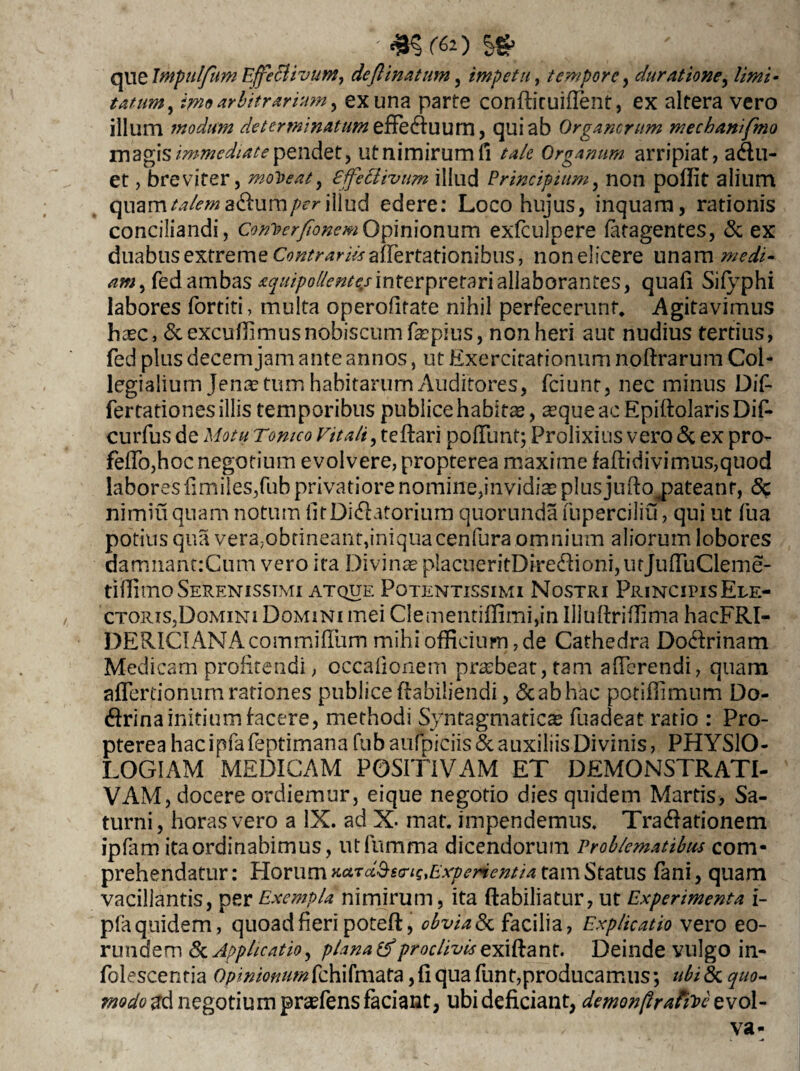 - m,(6-o que Impulfum Effe&ivutn, deflinatum, impetu, tempore, durat tone, //W- tatum, ime arbitrarium > ex una parte conflit uillent, ex altera vero illum modum de terminatum tffeduum, qui ab Organorum mechanifmo magis immediate pendet, ut nimirum fi tale Organum arripiat, adu- et, breviter, moPeat9 effetlivum illud Principium, non poflit alium quama&um/>friliud edere: Loco hujus, inquam, rationis conciliandi, Con^erfionemOpinionum exfculpere latagentes, & ex duabusextreme C^^mfalfertationibus, non elicere unam «», fed ambas aquipollent^sinterpretari allaborantes, quafi Sifyphi labores fortiti, multa operofirate nihil perfecerunt, Agitavimus haec, &excuffimusnobiscumfa?pkis, non heri aut nudius tertius, fed plus decem jam ante annos, ut Exercitationum noftrarum Coi- legialium Jenas tum habitarum Auditores, fciunt, nec minus Dif fertationesillis temporibus publice habitas, asque ac EpillolarisDif- curfus de Motu Tomco Vitali, teflari poliunt; Prolixius vero & ex pro¬ pello,hoc negotium evolvere, propterea maxime fallidivi mus,quod labores fimiles,fub privatiore nomine,invidias plus juftamateanr, 8c nimiu quam notum fitDidatorium quorunda fuperciliu, qui ut fu a potius qua vera,obtineant,iniquacenfura omnium aliorum lobores damnant:Cum vero ita Divinas placueritDiredioni,utJulTuCleme- tifiimo Serenissimi atque Potentissimi Nostri Principis Ele¬ ctoris,Domini Domini mei CIementilfimi,in Illuftriftima hacFRI- DERICIANAcommilTum mihi officium, de Cathedra Dodrinam Medicam profitendi, occalionem pras beat, tam alferendi, quam afiertionum rationes publice ftabiliendi, & ab hac potiffimum Do- drina initium facere, methodi Syntagmaticae fuadeat ratio : Pro¬ pterea hac ipfa feptimana fub aulpiciis & auxiliis Divinis, PHYSIO¬ LOGIAM MEDICAM POSITIVAM ET DEMONSTRATI¬ VAM, docere ordiemur, eique negotio dies quidem Martis, Sa¬ turni, horas vero a IX. ad X- mat. impendemus. Tradationem ipfam ita ordinabimus, utfumma dicendorum Problematibus com¬ prehendatur : Horum r.o.i<i^s(riq,Experientia tam Status fani, quam vacillantis, per Exempla nimirum, ita ftabiliatur, ut Experimenta i- pfa quidem, quoad fieri poteft, obvia & facilia, Explicatio vero eo¬ rundem & Applicatio, plana proclivis zkiflant. Deinde vulgo in- folescenria Opinionumfchifmata, fi qua funt,producamus; ubi & quo¬ modo negotium prsefens faciant, ubi deficiant, demonftratiPczvol- va-