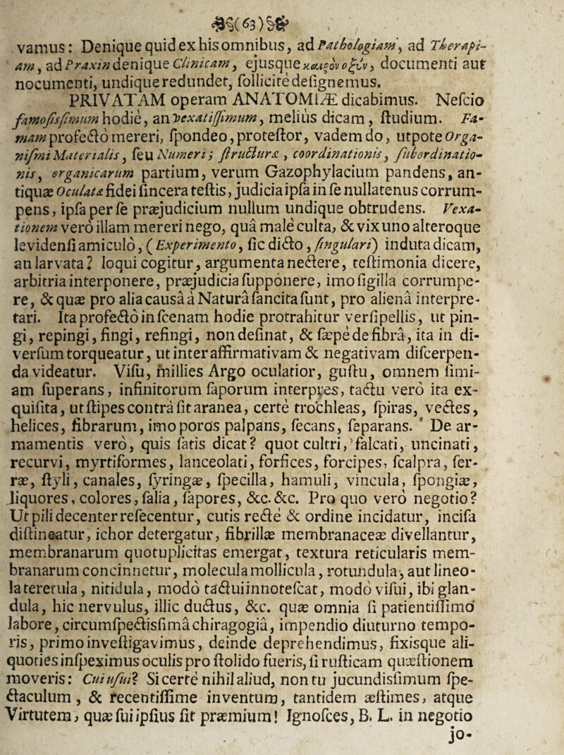 vamus: Denique quid ex hisomnibus, a&PathologUw\ ad Therapi¬ am, ad/1 raxindenique Clinicam> ej usque documenti aut nocumenti, undique redundet, folliciredefignemus. PRIVATAM operam ANATOMI/E dicabimus. Nefcio famofisfimum hodie, an'Dexatijfimum, melius dicam, Rudium. Fa- «wwprofe&omereri, fpondeo,proteftor, vadem do, utpoteOrga- nifmi Materialis, (eu Numeri j JiruBurx , coordinationis, fulordinatio- nis, organicarum partium, verum Gazophylacium pandens, an¬ tiqua Oculata fidei fincera teftis, judicia ipfa in fe nullatenus corrum¬ pens, ipfa perfe praejudicium nullum undique obtrudens. Vexa¬ tionem vero illam mereri nego, qua male culta, & vix uno alteroque levidenfi amiculo, ( Experimento, fic di(fio, fingulari) induta dicam, anlarvata? loqui cogitur, argumentanedere, teftimonia dicere, arbitria interponere, praejudicia fupponere, imofigilla corrumpe¬ re, &quae pro alia causa a Natura fancitafunt, pro aliena interpre¬ tari. Itaprofe<Roinfcenam hodie protrahitur verfipellis, ut pin¬ gi, repingi, fingi, refingi, nondefinat, & fiepe de fibra, ita in di- verfum torqueatur, ut inter affirmativam & negativam difeerpen- da videatur. Vifu, fnillies Argo oculatior, guftu, omnem fimi- am fuperans, infinitorum faporum interpres, ta<fiu vero ita ex- quifita, utflipes contra fit aranea, certe trochleas, fpiras, ve<fies, helices, fibrarum, imoporos palpans, fecans, feparans. ' De ar¬ mamentis vero, quis fatis dicat? quot cultri/falcati, uncinati, recurvi, myrtiformes, lanceolati, forfices, forcipes, fcalpra, fer¬ ra?, fiyli, canales, fyringae, fpecilla, hamuli, vincula, fpongiae, liquores, colores,falia, fapores, &c.&c. Pro quo vero negotio? Ut pili decenter refecentur, cutis re (fi e & ordine incidatur, incifa diftineatur, ichor detergatur, fibrilla membranacea? divellantur, membranarum quotuplicitas emergat, textura reticularis mem¬ branarum concinnetur, molecula mollicula, rotundula*, aut lineo¬ la tererula , nitidula, modo taefiuiinnotefeat, modo vifui, ibi glan¬ dula, hic nervulus, illic du<fius, &c. quae omnja fi patientiffimd labore, circumfpe<fiisfimachiragogia, impendio diuturno tempo¬ ris, primoinvefiigavimus, deinde deprehendimus, fixisque ali¬ quoties infpeximus oculis pro ftolido fueris, fi rufticam quxftionem moveris: Cuiufut? Si certe nihil aliud, non tu jucundisfimum fpe- «Raculum, & recentiffime inventum, tantidem aeftimes, atque Virtutem, quae fui ipfius fit prsemium! Ignofces, B. L. in negotio jo-