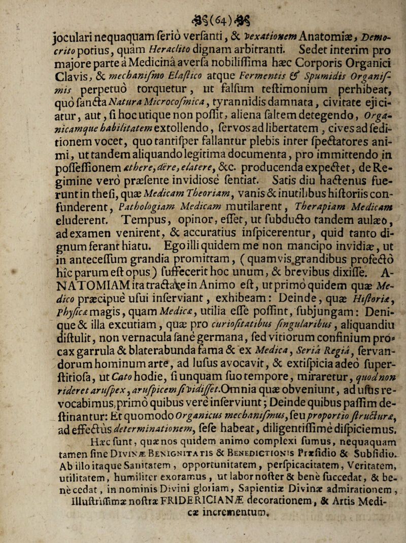 joculari nequaquam ferio verfanti, & Vexationem Anatomia?> m/o potius, quam Heraclito dignam arbitranti. Sedet interim pro majore parte a Medicina a verfa nobiliftima haec Corporis Organici Clavis, Sc mecbanifmo ElafHco atque Fermentis & Spumidis Organif- mis perpetuo torquetur, ut falfum teftimonium perhibeat, quo fanftaNatura Microcofmica, tyrannidis damnata, civitate ejici¬ atur, aut, fi hoc utique non poftit, aliena faltemdetegendo, Orga- nicamque habilitatem extollendo, fervosadlibertatem , cives ad fedi- tionem vocet, quotantifper fallantur plebis inter fpe<ftatores ani¬ mi, ut tandem aliquando legitima documenta, pro immittendoin pofTeHionem athere, aere, e Uter e, &c. producenda expeiftet, de Re¬ gimine vero prasfente invidiose fentiat. Satis diu ha&enus fue¬ runt in thefi, quae Medicam Theoriam, vanis & inutilibus hiftoriis con¬ funderent, Patho/ogiam Medicam mutilarent, Therapiam Medicam eluderent. Tempus, opinor, efTet, ut fubdinfto tandem aula?o, ad examen venirent, & accuratius infpicerentur, quid tanto di¬ gnum ferant hiatu. Ego illi quidem me non mancipo invidia?, ut in antecefTum grandia promittam, ( quamvis.grandibus profe&o hic parum eft opus ) fuffecerit hoc unum, & brevibus dixifte. A- NATOMIAM ita tra&alje in Animo eft, utprimoquidem qua? Me¬ dico pra?cipue ufui infer viant, exhibeam: Deinde, qua? Hiflori*, phyfeamagis, quam Medica, utilia efte poflint, fubjungam: Deni¬ que & illa excutiam, qua? pro cur io fit at ibus fngularibus, aliquandiu diftulit, non vernacula fane germana, fed vitiorum confinium pro* cax garrula & blaterabunda fama & ex Medica, Seria Regiay fervan- dorumhominum arte, ad lufus avocavit, & extifpiciaadeo fuper- ftitiofa, ut Cato hodie, fi unquam fuo tempore, miraretur, quod non rideretarufpex,arufpicemfiToidijtfet.Omxnz qua? obveniunt, adufUsre- vocabimuS;primo quibus vere inferviunt; Deinde quibus paflim de- ftinantur: Et quomodo Organicus mecbanifmusfeu proportio firu6iur£y adeffe&usdeterminationem, fefe habeat, diligentiflimedifpiciemus. Hscfunt, quae nos quidem animo complexi fumus, nequaquam tamen fine Divina Benignitatis & Benedictionis Prxfidio & Subfidio.- Ab illo itaque Sanitatem , opportunitatem , perfpicacitatem, Veritatem, utilitatem, humiliter exoramus ut labornofter & bene fuccedat, & be- necedat, in nominis Divini gloiiam, Sapientiae Divinae admirationem, iUuftrifiimae noftrae FR1DER1CI ANiE decorationem, & Artis Medi¬ cae incrementum.