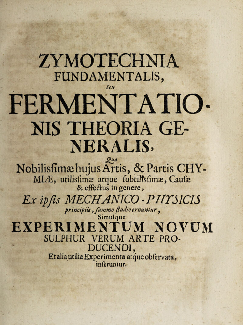 ZYMOTECHNIA FUNDAMENTALIS, Seu FERMENTATO- NIS THEORIA GE¬ NERALIS. Nobilisfimsehujus Artis, & Partis CHY- MI/E, utilislimse atque fubtilfsfimse, Caufe & efFe£us in genere, Ex ipfis MECHANICO-PHYSICIS principiis, fummo (ludio eruuntur, Simulque EXPERIMENTUM NOVUM SULPHUR VERUM ARTE PRO¬ DUCENDI, Et alia utilia Experimenta atque obfervata* inferuntur.