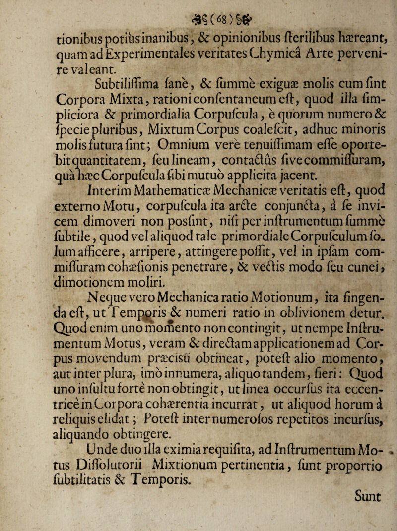 tionibuspotiiisinanibus, & opinionibus Herilibus haereant, quam ad Experimentales veritates Chymica Arte perveni¬ re valeant. Subtiliffima fane, & fumme exigua molis cum fint Corpora Mixta, rationiconfentaneumeft, quod illa fim- pliciora & primordialia Corpufcula, e quorum numero & Ipecie pluribus, Mixtum Corpus coalefcit, adhuc minoris molis futura fint; Omnium vere tenuiffimam efle oporte¬ bit quantitatem, feulineam, contaftus fivecommifluram, qua haec Corpufcula fibi mutuo applicita jacent. Interim Mathematica Mechanicae veritatis eft, quod externo Motu, corpufcula ita arfte conjunfta, a fe invi¬ cem dimoveri nonposfint, nili per inflrumentum fumme fubtile, quod vel aliquod tale primordiale Corpufculum fb. Ium afficere, arripere, attingere poffit, vel in ipfam com- miffuramcohsfionis penetrare, & veftis modo feu cunei> dimotionem moliri. Neque vero Mechanica ratio Motionum, ita fingen¬ da eft, utTemppris & numeri ratio in oblivionem detur. Quod enim uno momento non contingit, ut nempe Inftru- mentum Motus, veram & direftam applicationem ad Cor¬ pus movendum pmeisu obtineat, potefl: alio momento, aut inter plura, imo innumera, aliquo tandem, fieri; Quod uno infultu forte non obtingit, ut linea occurfus ita eccen- trice in Corpora cohaerentia incurrat, ut aliquod horum a reliquis elidat; Potefl: inter numerolos repetitos incurfus, aliquando obtingere. Unde duo illa eximia requifita, ad Inflrumentum Mo- » tus Diffolutorii Mixtionum pertinentia, funt proportio fubtilitatis & Temporis. Sunt