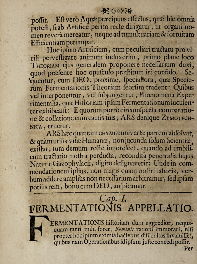 poffit. Eft vero Aquae praecipuus effe&us, quae hic omnia poteft, fiab Artifice peritore&e dirigatur, ut organi no¬ men revera mereatur, neque ad tumultuariam & fortuitam Efficientiam perumpat. FIoc ipfum Artificium, cum peculiari traftatu pro vi¬ rili perveftigare animum induxerim , primo plane loco Theoriam ejus generalem proponere necellarium duxi, quod praefente hoc opufculo praffiitum iri confido. Se¬ quentur, cum DEO, proxime, fpeciaNora, quae Specie- rum Fermentationis Theoriam feorfim tradent: Quibus vel interponentur, vel fubjungentur, Phaenomena Expe- rimentalia, quaeHiftoriam ipfamFermentationum luculen¬ ter exhibeant: E quorum porro circumlpe&a comparatio¬ ne & collatione cum caufis (ilis, ARS denique Zymotech- nica , eruetur. ARS haec quantam chymi/E univerfae partem abfolvat, &quam utilis vitae Humanas, non jucunda lolum Scientia, exiftat, tum demum refte innotefcet, quando ad umbili¬ cum traftatio noftra perdufta, recondita penetralia hujus Naturae Gazophylacii, digito defignaverit; Unde in com¬ mendationem iplius, non magis quam rioftri laboris, ver¬ bum addere amplius non necellarium arbitramur, fed ipfam potius rem, bono cum DEO, aufpicamur. Cap. It FERMENTATIONIS APPELLATIO. ERMENTATIONIS hiftoriam dum aggredior, nequa¬ quam tanti mihi foret, Nominis rationi immorari, nifi propter hoc ipfum eximia ha&enus difficultas invaluiffet, quibus nam Operationibus id ipfum julte concedi poffit. Per