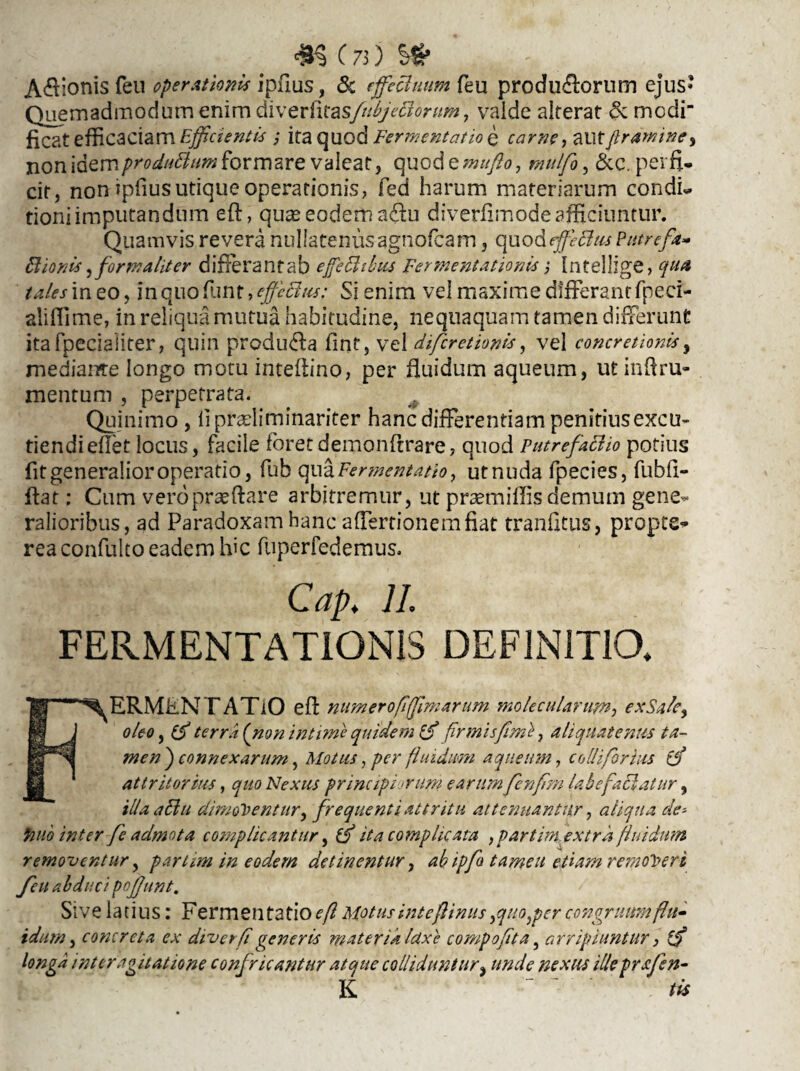 ^C73)S^ Apionis feu operationis ipfius, & effectuum feu produ&orum ejus» Quemadmodum enim diverfitasfubjeBonm, valde alterat &. modi ficat efficaciam Efficientis ; ita quod Fermentat io e carne f aut ftramme, non idemproduBum formare valeat, quod emufto, mdfo, &c. perfi¬ cit, non ipfius utique operationis, fed harum materiarum condL tioniimputandum eft, quas eodem sftu diverfimode afficiuntur. Quamvis revera nullatenusagnofcam, quod effectus Putrefa* Bionis,for malit er differantab ejfeBtbus Fermentationis,• Intellige, qua tales in eo, in quo funt, effectus: Si enim vel maxime differant fpeci- aliflime, in reliqua mutua habitudine, nequaquam tamen differunt itafpeciaiiter, quin produ<fla fint, vel difcretionis, vel concretionis, mediante longo motu inteflino, per fluidum aqueum, utinftru- mentum , perpetrata. Quinimo , liprasliminariter hanc differentiam penitius excu¬ tiendi eflet locus, facile foretdemonftrare, quod Putrefacito potius fit generalior operatio, fub qua Fermentatio, utnuda fpecies, fubfi- ftat: Cum vero proflare arbitremur, ut prasm i Ilis demum gene¬ ralioribus, ad Paradoxam hanc affertionemfiat tranfitus, propts- reaconfulto eadem lfic fuperfedemus. Cap. II. FERMENTATIONIS DEFINITIO. ERMiiNTATiO eA numeroflftftmarum molecularum, exeSafe, | oleo, (d terra (non intime quidem id firmis fime, aliquatenus ta- men ) connexarum, Motus, per fi nidum aqueum, coli i for his id attritorius, quo Nexus principiorum earum ffenfm labefactatur, illa aBu dimoventur, frequenti attritu attenuantur, aliqua de* fu io inter fe admota complicantur, id ita complicata , par tim extra fluidum removentur, parum in eodem detinentur, ah ipfo tameu etiam removeri feu abducipojjunt. Sive latius: Fermentatio eft Motus inteftinus,quo,per congruum flu¬ idum, concreta ex divet fi generis materia luxe compofita, arripiuntur, (d longa inter agitatione confricantur atque colliduntur, unde nexus ille prafen• K . lis