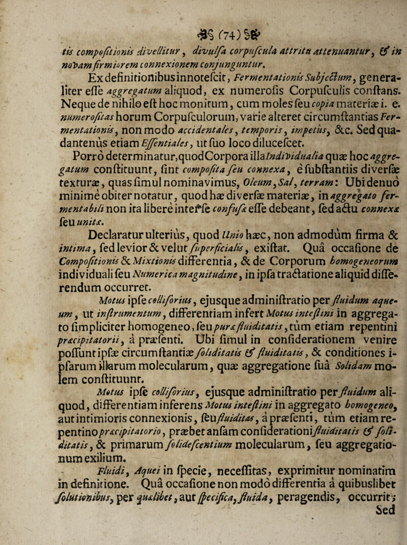 tis compofitionis divellitur , divulfa corpufcuU attritu attenuantur, (f in nolsamfirmiorem connexionem conjunguntur. Ex definitionibus innotefcit, FermentationisSubje&ttm, genera¬ liter effe aggregatum aliquod, ex numerofis Corpufculis conflans. Neque de nihilo efl hoc monitum, cum moles feucopia materiali, e. numerofuas horum Corpufculorum, varie alteret circumflandas Fer- mentationis} nonmodo accidentales, temporis, impetus, &C. Sedqua- dantenus etiam Ejfentiales, utfuo locodilucefcet. Porro determinatur, quodCorporailla/WiWW^ qua? hoc aggre¬ gatum conflituunt, fint compofita feu connexa, efubflantiis diverfse textura?, quasfimul nominavimus, Oleum,Sal, terram: Ubidenuo minime obiter notatur, quod ha? diverfa? materia?, in aggregato fer- mentabili non ita libere inteffe confufz efTe debeant, fed a<5tu connexa feu unita. Declaraturulterius, quod liniohxc, non admodum firma & intima, fed levior & vc\ut fuperficialls, exiflat. Qua occafione de Compofitionis & Mixtionis differentia, &de Corporum homogeneorum indi viduali feu Numerica magnitudine, in ipfa tradlatione aliquid diffe¬ rendum occurret. Motus ipfe colli for'tus, ejusqueadminiflratio perfluidum aqw um, ut inflrumentum, differentiam infert Motus intcfttm in aggrega¬ to fimpliciter homogeneo, feupurafluiditatis,tum etiam repentini pr&cipitatorii, a prarfenti. Ubi fimul in confiderationem venire poffuntipfa? circum flanti^/S/z^/V^ Huiditatis > & conditiones i- pfarum vitarum molecularum, qua? aggregatione fua Soltdamvno- lem conflituunt. Motus ipfe colliforius, ejusque adminiflratio per fluidum ali¬ quod, differentiaminferens Motus inteftini in aggregato bomogeneo, autintimioris connexionis, fcufluiditas, apra?fenti, tum etiamre- pentinopracipitatorio, probet anfamcontiderationifluiditatis foli- ditatis, & primarum folideflentium molecularum, feu aggregatio¬ num exilium. Fluidi, Jquei in fpeciQ, neceflitas, exprimitur nominatim in definitione. Qua occafione non modo differentia a quibuslibet folutmihsy per qualibet, aut fjecifica, fluida, peragendis, occurrit; Sed