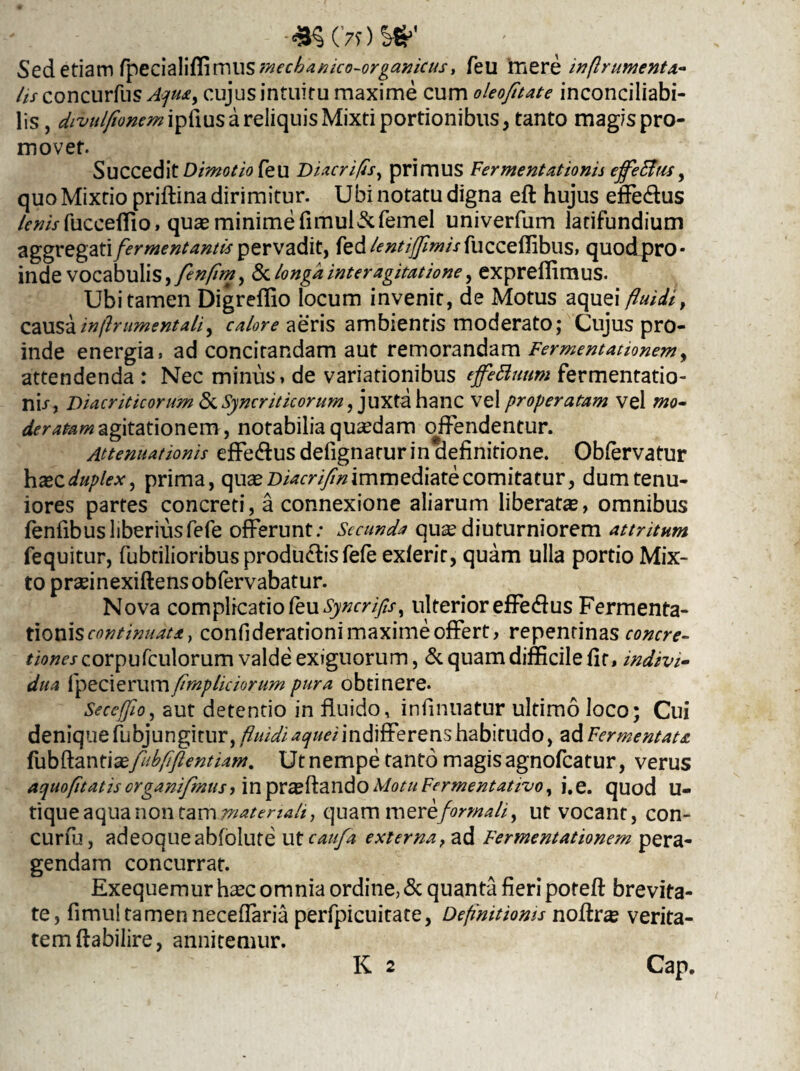 Sed etiam fpedali{fimUSmec6anico-organicus, feu mere inftr umenta- lis concurfus Aqua, cujus intuitu maxime cum oleofitate inconciliabi- lis, divulfiommv$\xx& a reliquis Mixti portionibus, tanto magispro- movet. Succedit Dimotio feu Diacrifls, primus Fermentat tonis ejfeBus, quo Mixtio priftina dirimitur. Ubi notatu digna eft hujus effe&us lenisfucceffio, quas minime fimul&femel univerfum latifundium aggregati fermentantis pervadit, fedfu cceffibus, quod pro¬ inde vocabulis, fenflm, & longa inter agitatione, expreffimus. Ubi tamen Digreffio locum invenit, de Motus aquei fluidi, causa inftr ument ali, calore aeris ambientis moderato; Cujus pro¬ inde energia, ad concitandam aut remorandam Fermentationem, attendenda : Nec minus, de variationibus effeBuum fermentatio- ni/, Diacriticorum <5c Syncriticorum, juxta hanc vel properatam vel mo¬ deratam agitationem, notabilia quaedam offendentur. Attenuationis effe<fius defignarur in definitione. Obfervatur haec duplex, prima, quae Diacrifm immediate comitatur, dum tenu¬ iores partes concreti, a connexione aliarum liberatae, omnibus fenfibus liberius fefe offerunt; Secunda qu^ diuturniorem attritum fequitur, fabrilioribus productis fele exferir, quam ulla portio Mix¬ to praeinexiftensobfervabatur. Nova complicatio feu Syncrifls, ulterior effe(fius Fermenta- tioni s continuat a} confiderationimaximeoffert, repentinas concre¬ tiones corpufculorum valde exiguorum, & quam difficile fit, indivi¬ dua tpecierwmfimpliciorum pura obtinere. Se cefflo, aut detentio in fluido, infinuatur ultimo loco; Cui denique fabjungitur, fluidi ^^/indifferens habitudo, ad Fermentata fiibftanti&fubftflentium. Ut nempe tanto magis agnofeatur, verus aquofltatis crganifmus, in praeftaildo Motu Fermentativo, i,e. quod U- tique aqua non tam materiali, quam mer eformali, ut vocant, con- curfu, adeoqueabfolute utcaufa externa, ad Fermentationem pera¬ gendam concurrat. Exequemur haec omnia ordine, & quanta fieri poteft brevita¬ te, fimui tamen neceflaria perfpicuitate, Definitionis noftra? verita¬ tem ftabilire, annitemur. K 2 Cap.