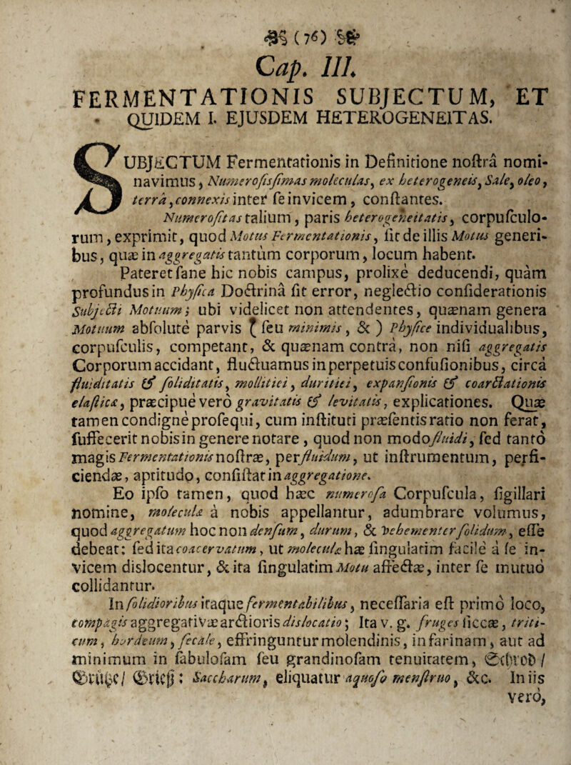 <#§(7«) :Ss£ . ' C ap. 111 FERMENTATIONIS SUBJECTUM, QUIDEM i. EJUSDEM HETEROGENE1TAS. ET UBJECTUM Fermentationis in Definitione noftra nomi- navimus, Numerofisfimasmokculas^ ex heterogeneisy Saley oleo, terra ^connexis inter feinvicem, conflantes. Numero/itas talium , paris heterogeneitatis y corpufculo- rum, exprimit, quod Motus Fermentationis, llt de illis Motus generi- bus, quas in aggregatis tantum corporum, locum habent. Pateretfane hic nobis campus, prolixe deducendi, quam profundus in Phyfica Do&rina fit error, negle&io confiderationis Subjcffi Motuum; ubi videlicet non attendentes, quinam genera Motumn abfolute parvis f feu minimis, & ) Phy fice individuahbus, corpufculis, competant, & quasnam contra, non nifi aggregatis Corporum accidant, fludiuamus in perpetuis confufionibus, circa flui ditat is fok ditatis, mollitiei, duritiei, expanflonis coarBationis elaflics:, praecipue vero gravitatis levitatis, explicationes. Quae tamen condigneprofequi, cum inftituti pnefentisratio non ferat, fuffecerit nobis in genere notare, quod non modoySW/, fed tanto magis Fermentationis noftrx, fluidum, ut inftrumentum, perfi¬ ciendae, aptitudo, confiftat\naggregatione. Eo ipfo tamen, quod heee mmercf* Corpufcula, figillari nomine, molecuU a nobis appellantur, adumbrare volumus, GUod aggregatum hoc non denftim, durum, & Vehementer folidum, effe debeat: feditac^rerwww, ut molecuU hae lingulatim facile a fe in¬ vicem dislocentur, ita fingulatimMotu affefe, inter fe mutuo collidantur* In fo Udioribus itaque fermentahilibus, neceffaria e fi primo loco, compagis aggregatiVae ardioris dislocatio; Ita v. g. fruges ficcas, triti- cum, hordeum, fecale, effringuntur molendinis, in farinam, aut ad minimum in fabulofam feu grandinofam tenuitatem, 0cf)ic11 ©ttcjj ; Saccharum$ eliquatur menftruo, &c. Iniis vero,