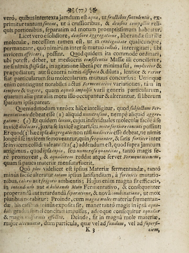 vero, quibus intertexta jamdum eft: aqua% u xfrujftibusfucculentk, ex¬ primitur tantum/itccuf) ut a craflioribus, & denfnts comp$FUs reli¬ quis portionibus, feparatim aci motum promptisfirrrum habeatur. Licet vero e (olidiore, denfiore aggregatione, liberandae Hnt ille molecuke, neceflum tamen eft, ut in contiguitate qualicunque, permaneant, quo nimirum inter fe mutuo collidi, interagitari, tibi invicem affricari, poffinr. Quod quidem ita commode ordinari, ubipoteft, debet, ut mediocris confiflentia Maflie illi concilietur, ne li nimis (piffa fit, inagitatione libera per minimafui, impluetur & praepediatur; aut (i contra nimis diffipatalk diluta, lentior & rartor fiat particularumfeumolecularum mutuus concurfus: Utrinque enim contingunt notabiles a&us Fermentativi variationes, tam in tempore & vigore, quam aquali impulfu varii generis particularum, quarum alia? prae aliis motu illo occupantur & alterantur, fi liberum fpatium ipiis pateat. Quemadmodum vero ex hifce intelligitur, quod fubjeBum Fer- mentationisdebeatefle (i) aliquidnumtrofumy nempe aliquid aggre¬ gatum : (2) Et quidem laxius, cujus individuales molecula facile a fe \nv\ce dis locari Juxta fe in vice agitari,(eu motufortiore concuti poflinf: Et quod(^ haec ip(a dis gregat io non niii mediocris efle debeat,ne ni mis longe a fe invicem (emoveantur,quinfrequenter, & fatis fortiter inter fe invicem collidi valeant :Ira (4) addendum eft, quod fupra jamtum attigimus, quodipfacopia, feunumerofaquantitas, tanto magis fe¬ re promoveat, & aqualiorem reddat atque fervet Fer ment titionem 7 quam fi pauca materiae menfurafuerit. Quo plus videlicet eft ipfius Materiae fermentandae, tanto minus facile alteratur totum ipfius latifundium, a fortuitis mutatio¬ nibus, ambientis; Hujus enim magna fit efficacia, in intendendo aut d.bilitando Motu Fermentativo, & confequenter properanda aut retardanda feparationey & nova combinatione, ut mox pluribus notabitur: Proinde, cum magna moles materiae fermentan¬ das , nis cafi’ is minus expoftta fit, manet tanto magis in ipsa aqua- bit: grad sfem 1 concitati impulfus, adeoque confequitur aqualior & magis 1 formis efficitis. Deinde, fit in magna mole materiae» major attenuatio, dum particula, qua? vel ad fundum , vel ad fuperfi- K 5 • uem%