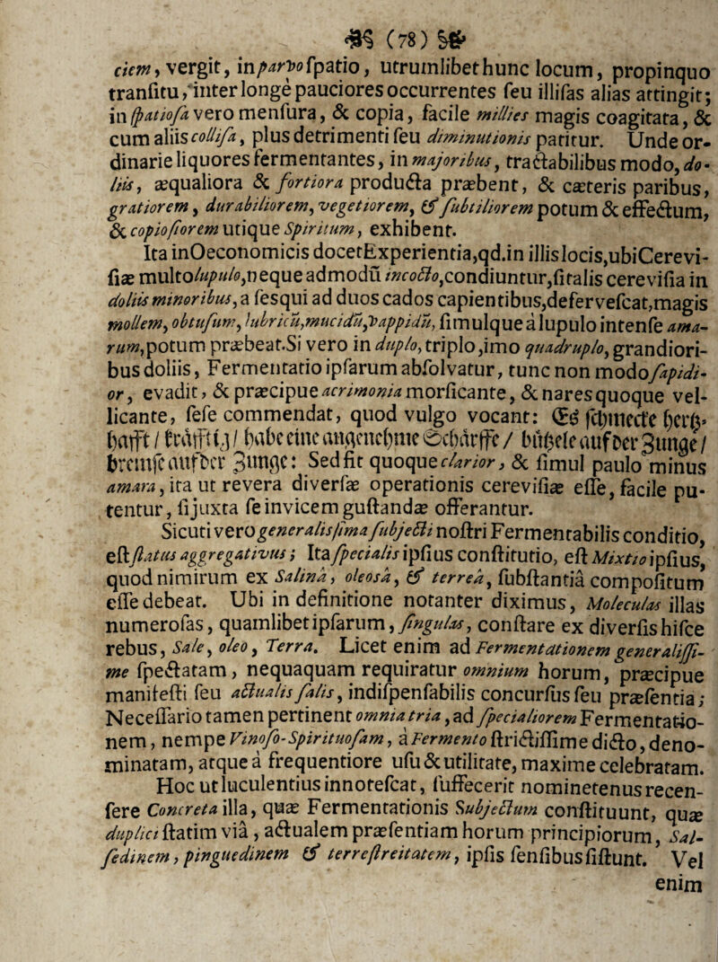 ciem, vergit, in/^ofpatio, utrumlibethunc locum, propinquo tranfitu/inter longe pauciores occurrentes feu illifas alias attingit; in(patiofavero menfura, <Sc copia, facile millies magis coagitata, & cum aliiscollifa, plus detrimenti feu diminutionis patitur. Unde or¬ dinarie liquores fermentantes, in majoribus, tratfa bilibus modo,^- his, asqualiora & fortiora, produ&a probent, & ceteris paribus, gratiorem, durabilior em, vegetiorem, fubtiliorem potum & effedum, & copio/iorem utique Spiritum, exhibent. Ita inOeconomicis docetExperientia,qd.in illis Iocis,ubiCerevi- fiae multo/^«/<9,nequeadmodu /»f^,condiuntur,fitaIis cerevifia in doliis minoribus, a fesqui ad duos cados capientibus,defervefcat,magis mollem, obtufum, lubricu,muciduj>appidu, fimulquealupulointenfe potum pr^beat.Si vero in duplo, triplo,imo quadruplo, grandiori¬ bus doliis, Fermentatio ipfarum abfolvatur, tunc non modofapidi- or, evadit, & praecipue acrimonia morficante, & nares quoque vel¬ licante, fefe commendat, quod vulgo vocant: <£$ fcl)Uiecte fterfe* bafft/ fcaffty/ f)abcctneanqenc{)meecf)drffe/ bf^eleaufDerStmae/ brcmfcaufbcr 3un9e: Sedfir quoque r&r/w, & fimul paulo minus , ita ut revera diverfae operationis cerevifia elfe, facile pu¬ tentur, fi juxta fe invicem guftanda? offerantur. t ' Sicuti voxo gener alis fima fubjetti noftri Fermentabilis conditio &ftatasaggregattvus; Ita fpecialisipCiUS Conftitutio, eftMixtioip&us, quodnimirum ex Salina, oleosa, & terrea, fubftantia compofitum eiTedebeat. Ubi in definitione noranter diximus, Moleculas illas numerofas, quamlibet ipfarum, fmgulas, conftare ex diverfishifce rebus, Sale, oleo, Terra. Licet enim ad Fermentationem generalifli- me fpe&atam, nequaquam requiratur omnium horum, pracipue manifefti feu attuahs falis, indifpenfabilis concurfusfeu pnefentia; Neceffario tamen pertinent omnia tria, ad fpecialiorem Fermentat4o- nem, nempe Vinofo-Spirituofam, aFermentoftri&iflime didlo, deno¬ minatam, atque a frequentiore ufu&utilitate, maxime celebratam. Hoc ut luculentius innotefcat, fuffecerit nominetenusrecen- fere Concreta illa, quas Fermentationis Subjeclum conftituunt, qu^ duphci ftatim via, aqualem prasfentiam horum principiorum, Sal- fedinem, pinguedinem tf terrcfireitatem, ipfis fenfibusfiftunt. ’ Vel enim