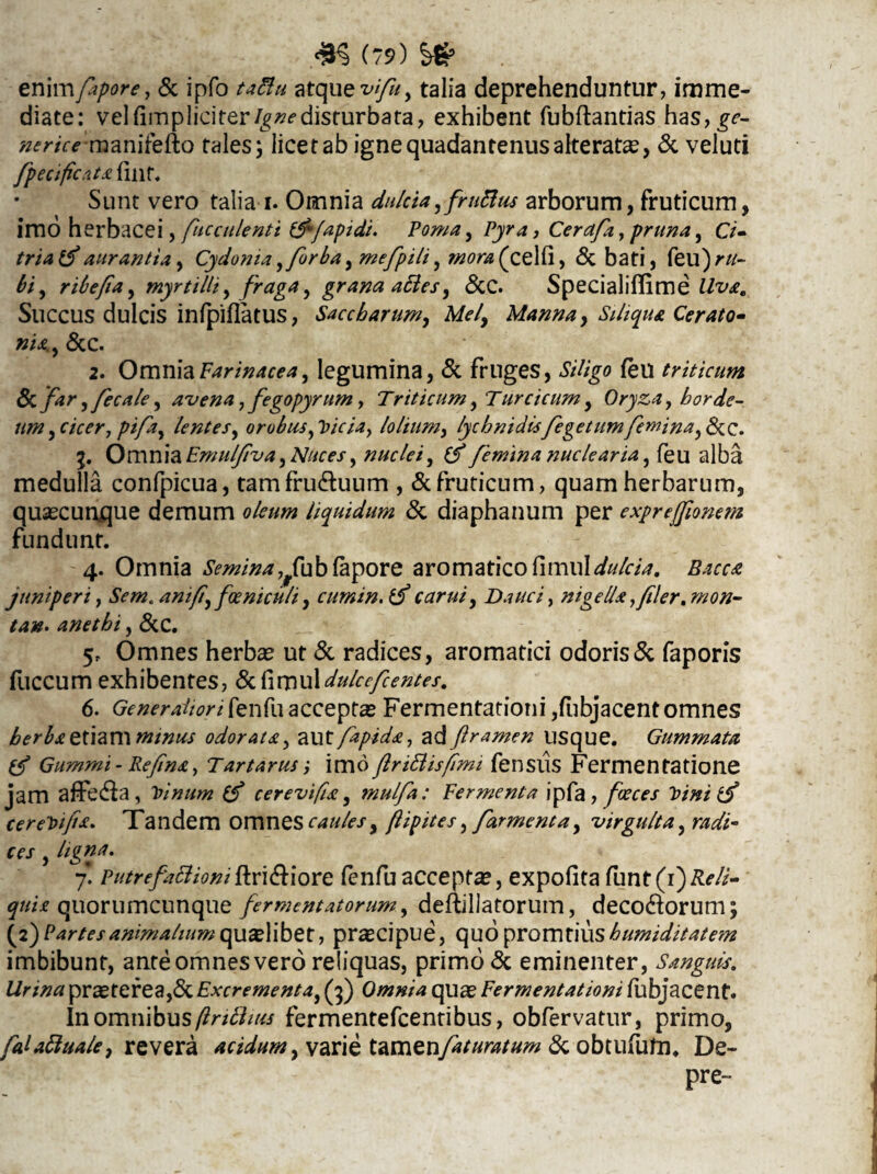 enimfapore, & ipfo taflu atque vifu, talia deprehenduntur, imme¬ diate: vel (impliciter igne disturbata, exhibent fubftantias has,£f- »frir*'manifefto tales; licet ab igne quadantenus alterate, & veluti fpecificats fint. Sunt vero talia i. Omnia dulcia,fruBus arborum, fruticum, imo herbacei, fuce alenti &fapidi. Poma, Pyra, Cerdfa, pruna, CV- triatf aurantia, Cydonia,forba, me_fpili, ggiri (celti, <3c bati, feu)rtf- &, ribefia, myrtilli, fraga, grana afies, &C. Specialiffime Succus dulcis inlpiflatus, Saccbarum, Afo/, Manna, Siliqua Cerato- »«., &c. 2. Omnia Farinacea, legumina, & fruges, feu triticum fk far,fecale, avena ,fegopyrnm, Triticum, Turcicum, Oryza, horde¬ um ,cicer, pifa, lentes, orobusticia, lolium, lychnidisfegetumfemina,&C. Omnia Emulfiva, Afoo?/, nuclei, femina nuclearia, feu alba medulla confpicua, tamfru&uum , & fruticum, quam herbarum, quaecunque demum oleum liquidum & diaphanum per exprejfionem fundunt. 4. Omnia Semina^fub fapore aromatico fimul^/r/^. juniperi, Sem* anifi, foeniculi, cumin.lf carui, Dauci, nigella, filer,mon- tan. anethi, &C. Omnes herbae ut & radices, aromatici odoris& faporis fuccum exhibentes, &fimuldulcefcentes, 6. Generaliori fenfu acceptas Fermentatiotii ,fubjacent omnes herba etiam minus odorata, autfapida, ad ftramen usque. Gummata Gummi - Refina, Tartarusimo flrittisfimi fensus Fermentatione jam affecfla, Vinum (f cerevifia, mulfa: Termenta ipfa, foeces Vini cereVijia, Tandem omnes caules, (lipites, far menta, virgulta, W/- 7* PutrefaBioni ftri&iore fenfuacceptas, expofitafunt(i)^4- quia quorumcunque fermentatorum, deftillatorum, decolorum; (2) Partes animalium qualibet, pracipue, quo promtius humiditate?n imbibunt, ante omnes vero reliquas, primo & eminenter, Sanguis, Urina praeterea,& Excrementa, (3) Omnia quae Fermentationi fubjacent. inomnibus/?r/#/«j fermentefcentibus, obfervatur, primo, faUBuale, revera acidum y varie temznfaturatum & obtufufn. De- pre-