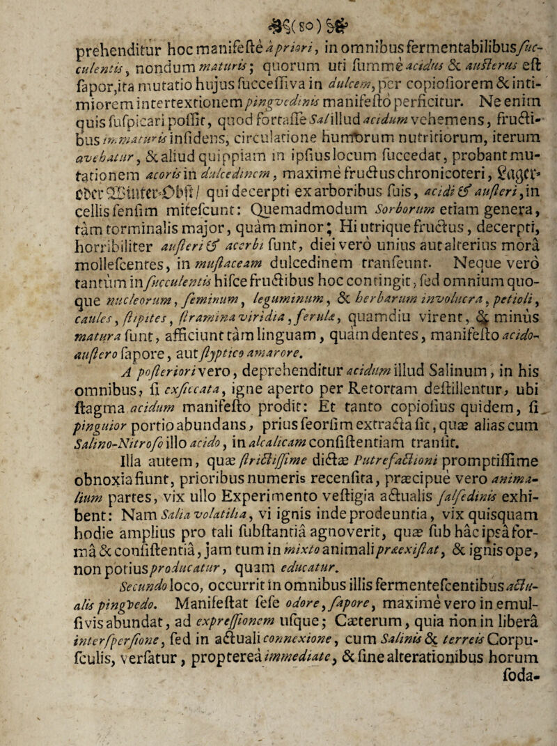 £$( SO ) S& prehenditur hocrnanifefte^/V*, in omnibusfermentabilibusyw- cnlentis, nondum maturis', quorum uti fumme^^/w & auflems eft fapor,ita mutatio hujus fucceffiva in dulcem, per copioiiorem & inti¬ miorem intertextionempingvcdwis manifefto perficitur. Ne enirn quisfufpicari poffir, quod fottaRzSal\Wu&acidum vehemens, frudi¬ bus immaturisinfidens, circulatione hurrforum nutritiorum, iterum avehatur, 5c aliud quippiam in ipfiuslocum fuccedar, probant mu¬ tationem acoris\n dulcedinem, maxime fruduschronicoteri, OfcCt 25illtCts0bP / qui decerpti ex arboribus fuis, acidi & au/leri,in cellis fenfim mitefeunt: Quemadmodum Sorborum etiam genera, tam torminalis major, quam minor; Hi utriquefructus, decerpti, horribiliter au fleri (f acerbi funt, diei vero unius autalterius mora mollefcentes, inmuf aceam dulcedinem tranfeunt. Neque vero tantum in faeculentis hifce frudibus hoc contingit, fed omnium quo¬ que nucleorum, feminum, leguminum, <$c herbarum involucra, petioli, caules, flipites fflraminaviridia,ferula, quamdiu virent, caminus matura funt, afficiunt tam linguam, quam dentes, manifefto*r/<sfo- auflero fapore, autfjptico amarore. A poferior i vero, deprehenditur acidum illud Salinum, in his omnibus? fi cxfccata, igne aperto per Retortam deiliilentur, ubi flagma acidum manifefto prodit: Et tanto copiolius quidem, fi pinguior portio abundans, prius feorfimextradafic, quae alias cum Salino-Nitrofo illo acido, in alcalicam confiftentiam traniit. Ilia autem, quas(InBiffime didee Putrefactioni promptiffime obnoxiafiunt, prioribus numeris recenfira, praecipue vero anima¬ lium partes, vix ullo Experimento vefligia adnalis falfedinis exhi¬ bent: Salia volatilia, vi ignis inde prodeuntia, vix quisquam hodie amplius pro tali fubftantia agnoverit, quae fub hac ipsa for¬ ma^ confidentia, jam tumm mixto ari\ma\\praexif at, &ignisope, non potius producatur, quam educatur. Secundoloco, occurrit in omnibus illis fermentefeentibus alls ptngbedo. Manifeftat fefe odore, fapore, maxime vero in emul- fi vis abundat, ad expreffionem ufque; Ceterum, quia rionin libera interfperfone, fed in connexione, cum Salinis Si terreis Corpu- fculis, verfatur, proptereaimmediate > & fine alterationibus horum foda-