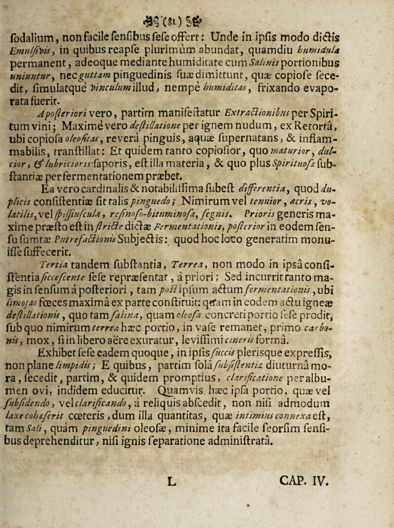 fodalium, non facile fenfibus fefe offert: Unde in ipfis modo didis EmulfiDis, in quibusreapfe plurimum abundat, quamdiu bumiduU permanent, adeoque mediante humidicate cum Salinis portionibus uniuntur, ntzguttam pinguedinis luas dimittunt, quas copiofe fece- dit, fimulatque vinculum illud , nempe bumiditas, frixando evapo¬ rata fuerit. Apofteriori vero, partim manifeitatur ExtraBionibus per Spiri¬ tum vini; Maxime vero de (l illatione per ignem nudum, ex Retorta, ubicopiofa^/fr^, revera pinguis, aquas fupernatans, & inflam¬ mabitis, tranftillat: Et quidem tanto copiofior, quo maturior, dul¬ cior, (f /ubriciorirfyporis, eft illa materia, & quo pIus*^/>i/0*/£fub- flantiae perfermentationem probet. Ea vero cardinalis&notabiliflimafubed differentia, quod</«- plicis confidentia fit falis pinguedo; Nimirum vel tenuior, acris, vo¬ latilis, vel ffnffuficula, rejinofo-bitnminofa, fegnis\ Prioris generis ma¬ xime praefto edinfinffie didse Fermentationis, poffrior in eodem fien- fufamtae Ptitrefa£lionis§ub]e&\s: quodhocloco generarim monu- illefuffecerit. Tertia tandem fubdantia, Terrea, non modo in ipsa confi¬ denti fefe repr^fentat, a priori; Sed incurritranto ma¬ gis infenfumapoderiori, tam /wi?ipfum a<dumfermentationis,ubi limojas foeces maxima ex parte condiruit: qtfam in eodem a<du ignea? deflillationis, quo tam falina, quam oleofa concreti portio fefe prodit, fubquo nimirumterreahxz portio, in vafe remanet, primo carbo¬ nis, mox, fi in libero aere exuratur, levifiimi cineris forma. Exhibet fefe eadem quoque, in ipdsfuccti pierisque expreflis, non plane limpidis; E quibus, partim folafubfiftentU diuturna mo¬ ra, fecedit, partim, & quidem promptius, clarificatione peralbu- men ovi, indidem educitur. Quamvis haec ipfa portio, quae vel fubfidendo, \t\clarificando, a reliquis abfcedit, non nili admodum laxe cobaferit coeteris,dum illa quantitas, quae intimius connexa eft, tam Sati, quam pinguedini oleofie, minime ita facile feorfim fenfi- busdeprehenditur, nid ignis feparatione adminidrata. L CAP, IV.