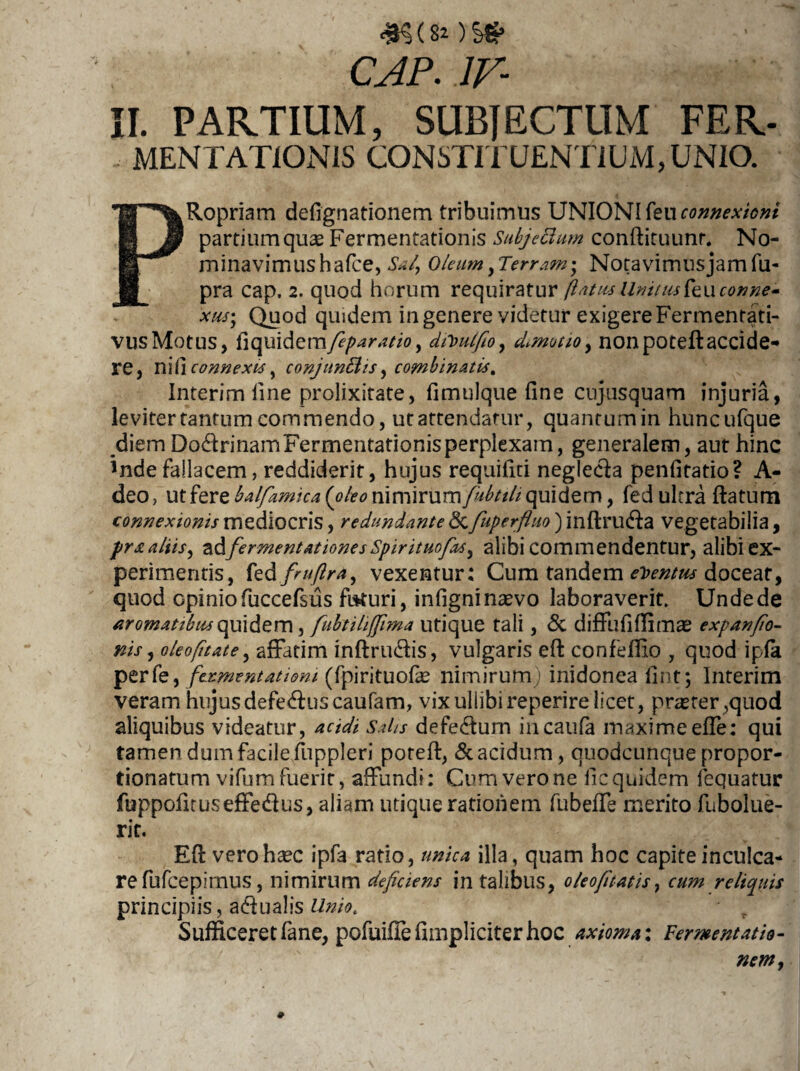 )Sg> CAP. IV- II. PARTIUM, SUBJECTUM FER- MENTATIONIS CONSTITUENTIUM, UNIO. ^Ropriam defignationem tribuimus UNIONI feu connexioni partium quas Fermentationis Subjectum conftituunr. No- m minavimushafce, Sa/, Oleum yTerram- Notavimus jam fu- 'fi- pra cap. 2. quod horum requiratur (latus Unitm feucenne- xus- Quod quidem in genere videtur exigere Fermentati- vusMotus, tiquidemfiparatio, dtioulfio, cLmotioy nonpoteftaccide¬ re, ni(1 connexis y conjunBis, combinatis. Interim fine prolixitate, fimulque fine cujusquam injuria, leviter tantum commendo, ut attendatur, quantumin huncufque diem DodrinamFermentationisperplexain, generalem, aut hinc inde fallacem, reddiderit, hujus requifiti negle&a penfitatio? A- deo, ut fere balfamica{oleo rimimmfubtih quidem, fed ultra flatum connexionis mediocris, redundante <3c fuperfluo) inftru&a vegetabilia, pr& aliis, adfermentationesSpirituofac^ alibi commendentur, alibi ex¬ perimentis, fed fruftra, vexentur; Cum tandem ementus doceat, quod opinio fuccefsus fbturi, infigni naevo laboraverit. Unde de aromatibus quidem, fubtihffima utique tali, & diffufiffimae expanfio- nis, oleofitate, affatim inftru&is, vulgaris eft confeffio , quod ipfa perfe, fermentatiom (fpirituofae nimirum ) inidonea iint; Interim veram hujus defe<fluscaufam, vix ullibireperire licet, praster ,quod aliquibus videatur, acidi Saks defedlum incaufa maxime ede: qui tamen dum facile fuppleri potefl, & acidum, quodcunque propor- tionatum vifum fuerit, affundi: Cum vero ne licquidem fequatur fuppofuuseffedus, aliam utique rationem fubeffe merito fubolue- rit. Efl verohsec ipfa ratio, unica illa, quam hoc capite inculca¬ re fufceplrnus, nimirum deficiens in talibus, oleo fi tatis, cum reliquis principiis, atlualis Unio. - r Sufficeret fane, pofuiffe fimpliciter hoc axioma: Fermentatis-