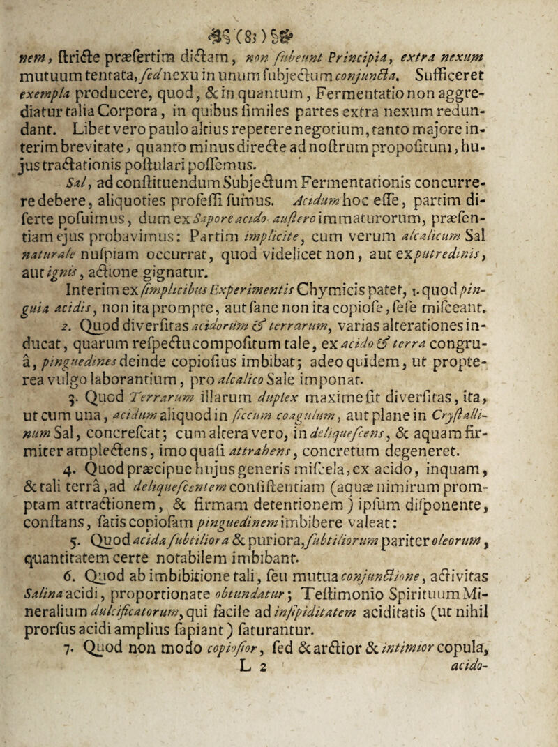 nem, ftridle pr^fertim didlam, non fubeunt Principia, extra nexum mutuum tenrata,fednexu in unum fubjedlurn conjuntta, Sufficeret exempla producere, quod, & in quantum, Fermentatio non aggre¬ diatur talia Corpora, in quibus limiles partes extra nexum redun¬ dant. Libet vero paulo altius repetere negotium, tanto majore in- terimbrevitate, quantominusdiredleadnoftrumpropofitum,hu¬ jus tractationis pofiulari poffiemus. Sal, ad conftituendumSubjectum Fermentationis concurre¬ re debere, aliquoties profeffi fumus. Acidum hoc effie, partim di- ferte pofuimus, dum exSapore acido aufero immaturorum, prsefen- tiamejus probavimus: Partim implicite, cum verum alcalicum Sal naturale nufpiam occurrat, quod videlicet non, aut e\putredmis, aut ignis, a&ione gignatur. Interim ex fimphctbm Experimentis Cbymicis patet, i. quod pin¬ guia acidis, non ita prompte, autfanenonitacopiofe,fefe mifceant. 2. Quod d\vert\t&s acido nim (f terrarum, varias alterationes in¬ ducat, quarum refpedlucompofitum tale, ex acido & terra congru- a, pinguedines deinde copiofius imbibat; adeo quidem, ut propte- rea vulgo laborantium, pro alcalico Sale imponar. 9. Quod Terrarum illarum duplex maxime iit diverfitas, ita, Ut cum una, acidum aliquod in fecum coagulum, aut plane in Cryfalli- nttm Sal, concrefcat; cum altera vero, i n deliquefcens, <Sc aquam fir¬ miter ampledens, imo quali attrahens, concretum degeneret. 4. Quod praecipue hujus generis mifcela, ex acido, inquam, &tali terra,ad deliquefcent em contiPcemlam (aqua;nimirum prom¬ ptam attradlionem, & firmam detentionem) ipfum difponente, conflans, fatis copiolam pinguedinem imbibere valeat: 5. Quod acida fubtiliora & puri ora,/// btihor um pariter oleorum, q-uantitatem certe notabilem imbibant. 6. Quod ab imbibkione tali, feu mutua conjunctione, adlivifas Salina acidi, proportionate obtundatur; Tefiimonio Spirituum Mi¬ neralium dukifcatorum, qui facile adinfpiditatem aciditatis (ut nihil prorfus acidi amplius fapiant) faturantur. 7. Quod non modo copiofior, fed & ardlior & intimior copula, L 2 acido-