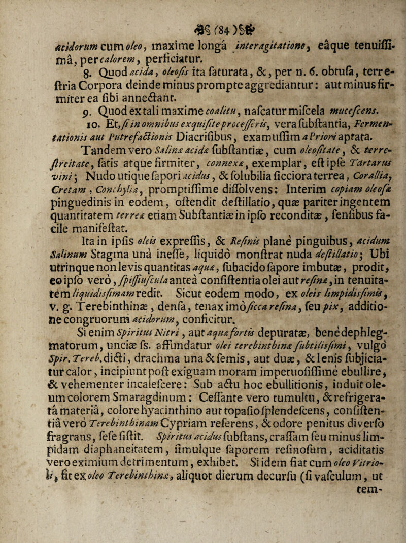 Acidorum cum oleo, maxime longa inter agitatione, eaque tenuiffi- fna, calorem 9 perficiatur. 8. Quod acida, oleo/is ita faturata, &, per n. <5. obtufa, terre- ftria Corpora deinde minus prompte aggrediantur: aut minus fir¬ miter ea fibi annedlant. p, Quod ex tali maxime coalitu, nafcatur mifcela mucefcens. IO. Et,fiin omnibus exquifiteprocejferis^ verafubftantia, Termen» tationis aut Putrefaftionis Diacrifibus, exa m ufiim a Priori aptata. Tandem vero Salina acida fubftantias, cum oleo/itate, & terre» fireitate, fatis atque firmiter, connexa t exemplar, eftipfe Tartarus 'vini 5 Nudo utique fapori acidus, & folubilia ficciora terrea, Corallia, Cretam , Conchylia, promptifiime difiblvens: Interim copiam oleofa pinguedinis in eodem, oftendit deftillatio, quas pariter ingentem quantitatem terrea etiam Subftantiasin ipfo reconditae, fenfibus fa¬ cile manifeftat. Ita in ipfis oleis exprefiis, & Re finis plane pinguibus, acidum Salinum Stagma una ineffe, liquido monftrat nuda de filiatio*, Ubi utrinque non levis quantitas^#*, fubacido fapore imbutas, prodit, eoipfo vero, fpijfiufculaantea confiftentiaoleiautrf/^,in tenuita¬ tem liquidisfimam redit. Sicut eodem modo, ex oleis limpidisfimis, v. g. Terebinthina, denfa, tenax \n\dficcarefina> feu pix9 additio¬ ne congruorum acidorum, conficitur. Si enim spiritus Nitri, aut aqua fortis depuratas, benedephleg- tnatorum, unci« fs. affundatur olei terebinthina fubtilisfimi, vulgo Spir.Tereb.di&i, drachma una&femis, aut duas, &lenis fubjicia- turcalor, incipiunt poil exiguam moram impetuofiffime ebullire, & vehementer incalefcere: Sub a&u hoc ebullitionis, induit ole¬ um colorem Smaragdinum; Ceffante vero tumultu, ^refrigera¬ ta materia, colore hyacinthino auttopafiofplendefcens, confiften*» tia vero Terebinthinam Cypriam referens, & odore penitus diverfb fragrans, fefe fiftit. Spiritus acidus fubftans, craffam feu minus lim¬ pidam diaphaneitatem, iimulque faporem refinofum, aciditatis vero eximium detrimentum, exhibet. Si idem fiat cum oleo vitrio- 1 /* fit ex ^ Terebinthina, aliquot dierum decurfu (fi vafculum, ut tem-