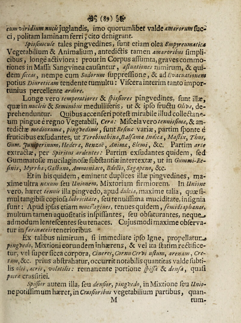 (89) &S9 'cum viridium nucis]uglandis, imo quorumlibet valde amarorum fuc- ci, politam laminam ferri; cito denigrant. sp is floscule tales pingvedines, funt etiam olea Smpyretmaticu Vegetabilium & Animalium, antedi&is tamen amaroribus fimpli- cibus, longe adliviora: prout in Corpus afTumta, graves commo¬ tiones inMafla Sangvineacaufantur, afluationes nimirum, & qui¬ dem ficcas, nempe cum Sudorum fuppreflione, & ad Evacuationem potius Diureticam tendente tumultu: Vifcera interim tanto impor¬ tunius percellente ardore. Longe vero temperatiores 8c fpisfiores pingvedines, funt illae, quae in nucleis & Seminibus medulliferis, ut & ipfo fru&u O/iua, de¬ prehenduntur. Quibus accenferi poteft mirabile illud collectane¬ um pingue e regno Vegetabili, Cera: Mifcela vero tenuis fima, & an- tedi&ae medioxuma, pinguedinis, ixmtReflna varias, partim fponte e fruticibus exfudantes, Ut Terebinthina,Balfama Indica, Maftix, Thus, Gum. ffuniperimm, Hedera, Benzoe, Anima, Slemi, &C. Partim arte extra&ae, per Spiritus ardentes: Partim exfudantes quidem, fed Gummatofae mucilaginoftafubftantiaeintertextae, ut in Gummi-Re- finis, Myrrha, Galbano, Amnio ni aco, Bdellio, Sagapeno, &C. Et in his quidem, eminent duplices illae pingvedines, ma¬ xime ultra nexum feu Unionem, Mixtoriam firmiorem. In Unione vero, haeret illa pingvedo, apud dulcia, maxime talia, quae li- mul tangibili copiofalubricitate, feu tenuifiima muciditate, infignia funt: Apud ipfas etiam mucfagines, tenues quidem, fiemidiaphanas, multum tamen aquofitatis infpiffantes, feu obfaturantes, neque^ admodum lentelcentes feu tenaces. Cujusmodi maxime obferva- tur in farinaceis tenerioribus. * Ex talibus nimirum, fi immediate ipfo Igne, propellatur^ pinguedo, Mixtioni eorundem inhaerens, & vel ita flatim re&ifice- tur, vel fuperficca corpora, cineres, Cornu Cerloi uflum, arenam, Cre¬ tam, &c. prius abftrahatur, occurrit notabilis quantitas valde fubti- lis olei,acris, 'volatilis: remanente portione fpiffa Sc denfia, quafl picea crasiitiei. Spiffior autem illa, feu clenfilor, pingbedo, in Mixtione feu Unio- nepotiflimum haeret, in Cras floribus vegetabilium partibus, quan- M . tum-