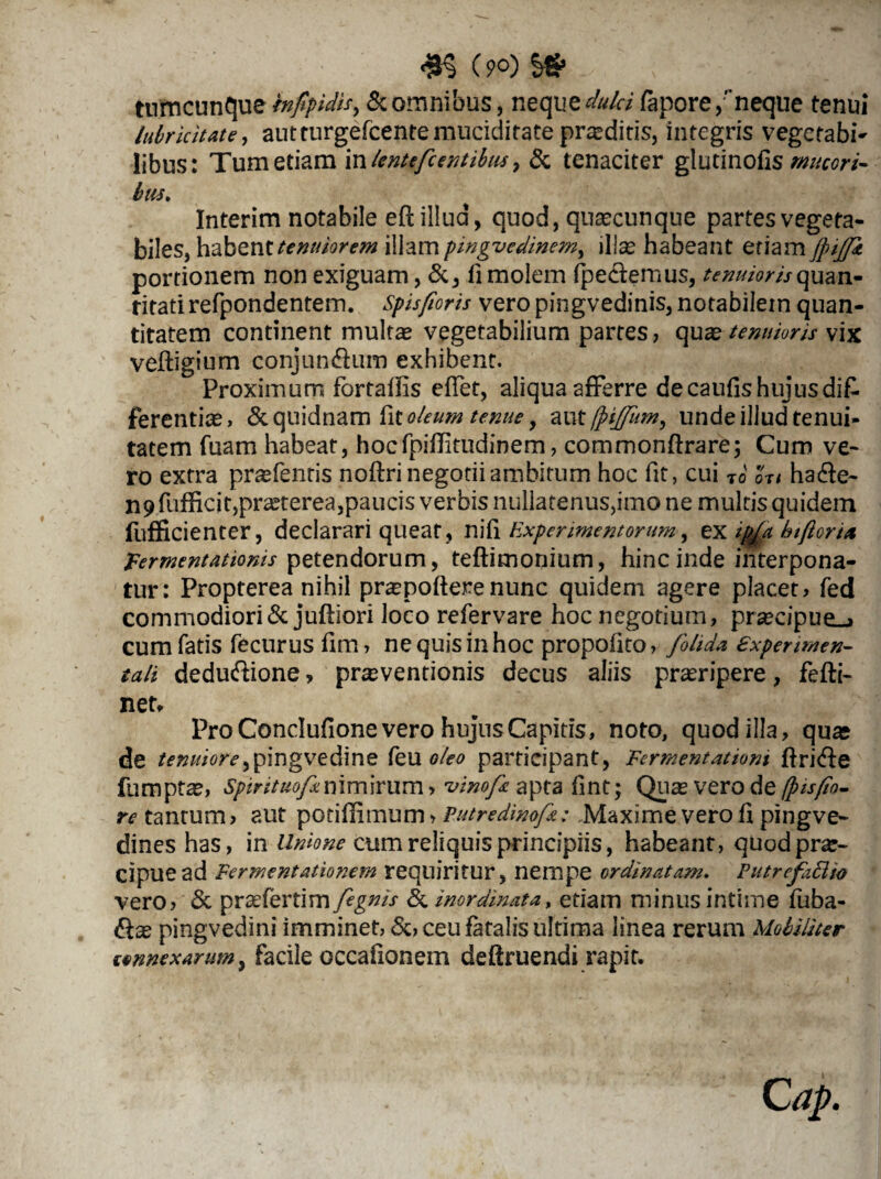 (9°) && /; . - : tumcunque infpidis^ & omnibus, neque dulci fapore,” neque tenui lubricitate, autturgefcentemuciditate proditis, integris vegetabo libus: Tum etiam iw lentefc entibus ^ & tenaciter glutinofis mucori¬ bus. Interim notabile efl illud, quod, quascunque partes vegeta¬ biles, habent tenuiorem illam pingvedinem, illas habeant etiam jpijji portionem non exiguam, &, fi molem (pedemus, tenuioris quan¬ titati refpondentem. Spis/ioris vero pingvedinis, notabilem quan¬ titatem continent multas vegetabilium partes, quas tenuioris vix veftigium conjundum exhibent. Proximum fortadis edet, aliqua afferre de caufis hujusdifc ferentias, & quidnam kt oleum tenue, au tfpiffitm, unde illud tenui¬ tatem fuam habeat, hocfpiditudinem, commonftrare; Cum ve¬ ro extra prasfenris noftri negotii ambitum hoc fit, cui To or< hade- n9 fufficit,praeterea,paucis verbis nuliatenus,imo ne multis quidem fufficienter, declarari queat , nifi Experimentorum, ex ip/a biftorta Fermentatioms petendorum, teftimonium, hinc inde interpona¬ tur: Propterea nihil praspofterenunc quidem agere placet, fed commodiori & juffiori loco refervare hoc negotium, prsecipue_> cum fatis fecurus dm, ne quis in hoc propodto, fokda £xpermen¬ tali dedudione, prseventionis decus aliis proripere, fefti- net. Pro Condufione vero hujus Capitis, noto, quod illa, quae de tenuiore^pingvedine feu oleo participant, Fermentatiom jftride fumptze, spirituofxnimirum, vinofi apta flnt; Quas vero de fpisfio- re tantum, aut potidimum > Putredinofi: Maxime vero d pingve- dines has, in Unione cum reliquis principiis, habeant, quod prae¬ cipue ad Fermentationem requiritur, nempe ordinatam. PutrefaFlio vero, & praefertim fignis & inordinata, etiam minus intime fuba- das pingvedini imminet, &, ceu fatalis ultima linea rerum Mobiliter wnnexarum, facile occafionem deffruendi rapit.