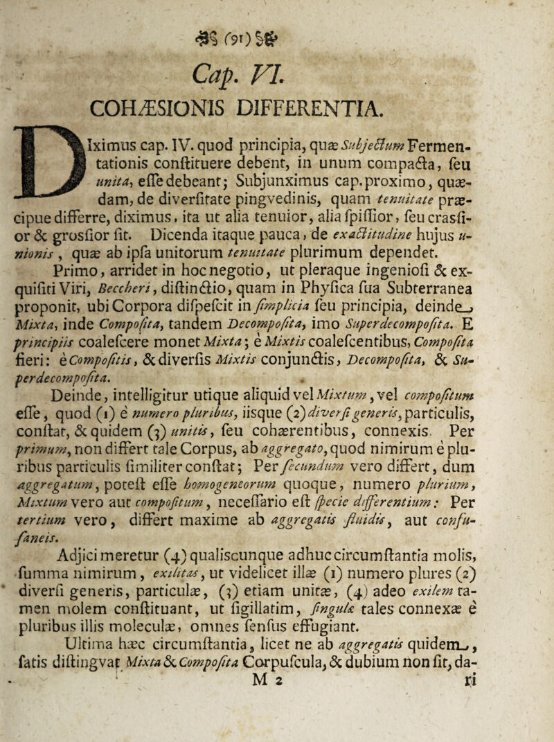 COH^SIONIS DIFFERENTIA. Diximus cap. IV. quod principia, qna*^//(/>^««?Fermen- tationis conflituere debent, in unum compaffa, feu unita, effedebeant; Subjunximus cap.proximo, quas¬ dam, de diverfitate pingvedinis, quam tenuitate prae¬ cipue differre, diximus, ita ut alia tenuior, alia fpiffior, feucrasfi- or & grosfior fit. Dicenda itaque pauca, de exaftitudine hujus u- nionis , quae ab ipfa unitorum tenmtate plurimum dependet. Primo, arridet in hoc negotio, ut pleraque ingeniofi <3c ex- quifiti Viri, Beccheri, diflin&io, quam in Phyfica fua Subterranea proponit, ubi Corpora difpefcit in fimplicia feu principia, deinde^» Mixta, inde Compofita, tandem Decompofita, imo Super decompofita, E principiis coalefcere monet Mixta; e Mixtis coalefcentibus, Compofita fieri: eCompofitis, <5cdiverfls Mixtis conjunffis, Decompofita, & Su¬ perdecompofita. Deinde, intelligitur utique aliquid vel Mixtum, vel compofitum effe, quod (i) e numero pluribus, iisque (2) diverfi generis, particulis, conflat, & quidem (3) unitis, feu cohaerentibus, connexis. Per primum, non differt tale Corpus, ab aggregato, quod nimirum e plu¬ ribus particulis fimiliter conflat; Per fecundum vero differt, dum aggregatum, potefl effe homogeneorum quoque, numero plurium, Mixtum vero aut compofitum, neceflario efl fpecie differentium: Per tertium vero, differt maxime ab aggregatis fluidis, aut confit- faneis. Adjici meretur (4) qualiscunque adhuc circumflantia molis, fumma nimirum, exilitas, ut videlicet ilis (1) numero plures (2) diverfi generis, particulas, (3) etiam units, (4) adeo exilem ta¬ men molem conflituant, ut figillatim, finguk tales connexas e pluribus illis moleculs, omnes fenfus effugiant. Ultima hsc circumflantia, licet ne ab aggregatis quidem»,, fatis diflingvaf Mixta & Compofita Corpufcula, & dubium non fit, da-