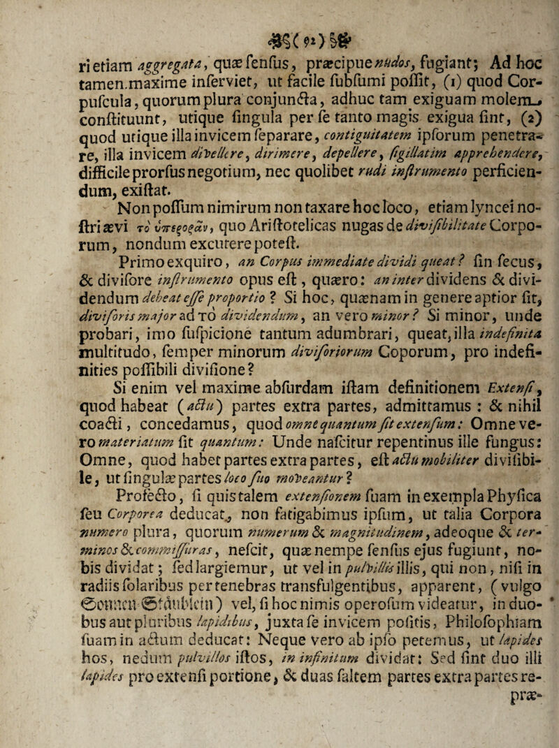 #«*■»>&* ' . : ; ri etiam aggregata, quas fenfus, prascipuznudos, fugiant; Ad hoc tamen.maxime inferviet, ut facile fubfumi poffit, (i) quod Cor- pufcula, quorum plura conjunfta, adhuc tam exiguam moIem_* conftituunt, utique fingula per fe tanto magis exigua fint, (2) quod utique illa invicem feparare, contiguitatem ipforum penetra¬ re, illa invicem divellere, dirimere, depellere, figillatim apprehendere, difficileprorfusnegotium, nec quolibet rudi inflrumento perficien¬ dum, exiftat. Non polium nimirum non taxare hoc loco, etiam lyncei no» ftriasvi rovwe^dv, quo Ariftotelicas nugas de divifibihtateCorpo¬ rum , nondum excutere potefi. Primo exquiro, an Corpus immediate dividi queat? fin fecus, & divifore inflrumento opus eft , qu^ro: an inter dividens & divi¬ dendum debeat ejfi proportio ? Si hoc, quasnam in genere aptior fit, divi for is major ad TO dividendum, an vero minor ? Si minor, Illide probari, imo fufpicione tantum adumbrari, queat,illa indefinita multitudo, femper minorum diviforiorum Coporum, pro indefi- nities pofiibili divifione? Si enim vel maxime abfurdam ifiam definitionem Extenft, quod habeat (affu) partes extra partes, admittamus : & nihil coadfi , concedamus, omne quantum fit extenfum: Omneve- romateriatum fit quantum: Unde nafeitur repentinus iile fungus: Omne, quod habet partes extra partes, &attu mobiliter di vilibi- le, Ut fingula? partes loeofuo moneantur* Profedlo, fi quis talem extenfionem fuam in exempla Phyfica feu Corporea deducat., non fatigabimus ipfum, ut talia Corpora numero plura, quorum numerum Sc magnitudinem, adeoque Sc ter- mines Sc commi fur as, nefeit, quae nempe fenfus ejus fugiunt, no¬ bis dividat; fedlargiemur, ut vel in pulVUlisillis, qui non, nifi in radiis folaribus per tenebras transfulgentibus, apparent, (vulgo 0onncn 0fdublctn ) vel, fi hoc nimis operofum videatur, in duo* bus aut pl oribus lapidibus y juxta fe invicem politis, Philofophiam fuam in a&um deducat: Neque vero ab ipfo petemus, ut lapides hos, nedum pulvillos iftos, in infinitum dividat: Sed fint duo illi Upides proextefcfi portione > & duas faltem partes extra partes re- pne*