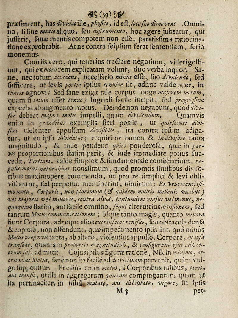 praetentent, has dividat ille, phyfice, id eft, iocofuo dimoveat . Omni¬ no , fi fine medio aliquo, feu injlr umento y hoc agere jubeatur , qui juflerir, fana? mentis compotem non ede, paratisfima ratiocina¬ tione exprobrabit. At ne contra feipfum ferat fententiam, ferio monemus. Cum iis vero, qui tenerius tra&are negotium, videri gefti- unt, qui ex motu rem explicatam volunt, duo verba loquor. Sa¬ ne, nec totum -dividens % neceflario minus e (Te, fuo dilidendo, fed fufficere, ut levis portio ipfius tenuior fit, adhuc valde puer, in cuneis agnovi; Sed fane exigit tale corpus longe majorem motum, quam fi totum edet tenue; Ingredi facile incipit, fed progrcjfum expetat ab augmento motus. Deinde non negabunt, quo ddivi- for debeat majori motu impelli,quam dividendum. Quamvis enim in grandibus exempiis fieri posllt , ut quieficnti divi- fori violenter appulfum diviftbile , ita contra ipfum adiga¬ tur, ut eo ipfo dividatur; requiritur tamen & indivifore tanta magnitudo , & inde pendens quies ponderofa, qua? in par¬ vis proportionibus flatim perit, & inde immediate potius fuc- cedit, Tertium, valde fimplex&fundamentaleconfe&arium > re¬ gulis motus naturalibus notisfimum, quod promtis fimilibus divifo- ribus maximopere commendo, ne pro re fimplici & levi obii- vifcantur, fed perpetuo meminerint, nimirum: Ex vebementisfi- rno motu , Corporis, non plurimum (ff quidem multis millenis vicibus ) vel majoris vel minoris, contra aliud, tantundem majus velminus, ne¬ quaquam ftatim, aut facile omnino, fequi alterutrius divi fio nem, fed tantum Motus communicationem ; Idque tanto magis, quanto minora fiunt Corpora, adeoquealioscxtrrnfecosrenifus, feu obfiaculadenfa &copiofa, non offendunt, quaeimpedimento ipfisfint, quo minus Motus proportio tanta, ab altero, violentius appulfo, Corpore, in ipft tranfeat, quantam proportio magnitudinis\, Sc configuratio ejus ad Cen¬ trum fui, admittit. Cujus ipfius figuras ratione, NB. in minimo, at* tritorius Motus, fane non ita facile additritiomm pervenit, quam vul¬ go fupponitur. Facilius enim motus, a Corporibus talibus, perit, aut tranft, utilia in aggregatum quietum compingantur? quam uc ita pertinaciter, in nihil «mutato, aut debilitato > vigore, in ipfis