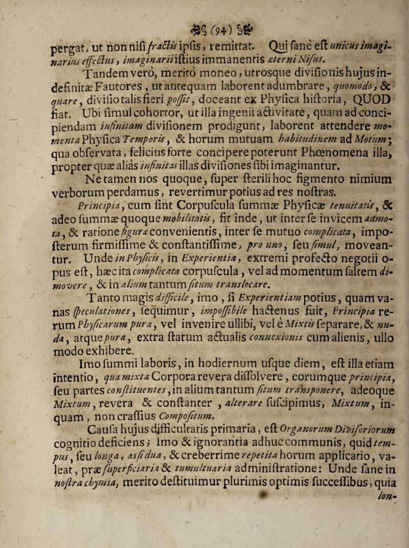 #5 r?4) s» pergat, ut non nifiipfis, remittar. Qui fane eflunicus imagU nariuseffectus, /7»*g/'#4r«iftius immanentis atemiNifius, Tandem vero, merito moneo, utrosque divifionis hujus in¬ definitae Fautores , ut antequam laborent adumbrare, quomodo, & prf, divifiotalisfieri pofjfit, doceant ex Phyllea hifloria, QUOD fiat. Ubi fimul cohortor, ut illa ingenii aftivitate, quam ad conci¬ piendam infinitam divifionem prodigunt, laborent attenderem* menta Phyllea Temporis, & horum mutuam habitudinem ad Motum* qua obfervata, felicius forte concipere poterunt Phcenomena illa, propter quae alias infinitas illas divifiones fibi imaginantur. Ne tamen nos quoque, fuper flerilihoc figmento nimium verborum perdamus, revertimur potius ad res noflras. Principia, cum fint Corpufcula fummas Phyfica? tenuitatis, & adeo fummae quoque mobilitatis, fit inde, ut inter fe invicem aumo- ta, & ratione figura convenientis, inter fe mutuo complicata, impo- fterum firmiffime & conflantiffime, pro uno, kofimul, movean¬ tur. Unde inPhyficis, in Experientia, extremi profe&o negotii o- pus efl, hxc ita complicata corpufcula, vel ad momentum faltem<&- movere, & in alium tantum fi tum trans locare. Tanto magis difficile, imo , fi Experientiam potius, quam va¬ nas (peculationes, (equimur, impoffibile hadlenus fuit, Principia re¬ rum Pbyficarumpura, vel invenireullibi, vel eM/*m feparare,& nu¬ da, atquepura, extra flatum adualis connexionis cum alienis, ullo modo exhibere. Imo fummi laboris, in hodiernum ufque diem, efl illa etiam intentio, qua mixta Corpora revera diffolvere, eorum que principia, feu partes confiituentes, in alium tantum fitum transponere, adeoque Mixtum, revera & conflanter , alterare fufeipimus, Mixtum, in¬ quam , noncraffius Compofitum. Caufa hujus difficultatis primaria, efl Organorum Dbiferiorum cognitio deficiens,- imo & ignorantia adhuc communis, qui extern- pus, feu longa, asfidua, & creberrime repetita horum applicatio, va¬ leat, oxxfuperficiaria 8c tumultuaria adminiflratione: Unde fane in noftra chytma, merito deflituimur plurimis optimis fucceffibus, quia # Ion-